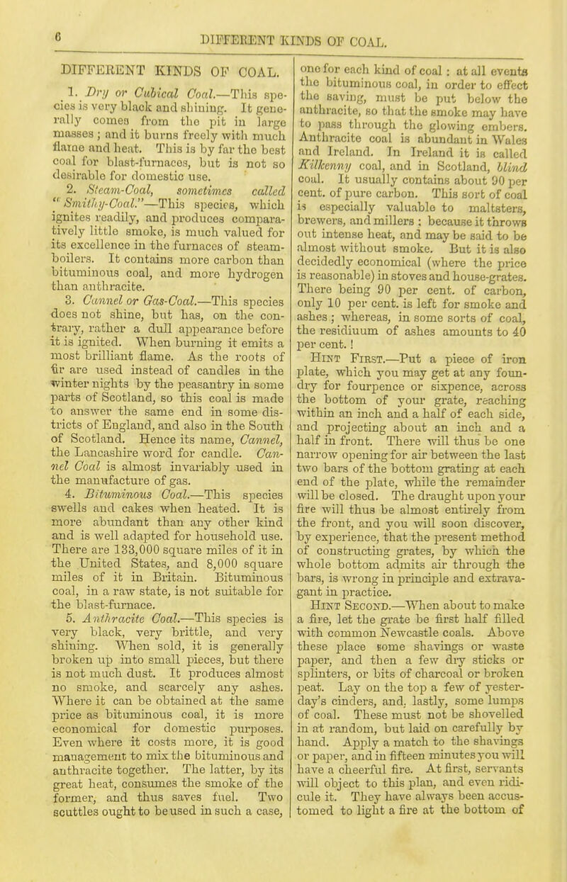 DIFFERENT KINDS OF COAL. DIFFERENT KINDS OF COAL. 1. Dry or Cubical Coal.—This spe- cies is very black and shining. It gene- rally cornea from tho pit in largo masses ; and it burns freely with much flame and heat, This is by far tho best coal for blast-furnaces, but is not so desirablo for domestic use. 2. Steam-Coal, sometimes called  Smithy-Coal.—This species, which ignites readily, and produces compara- tively little smoke, is much valued for its excellence in tho furnaces of steam- boilers. It contains more carbon than bituminous coal, and more hydrogen than anthracite. 3. Cannel or Gas-Coal.—This species does not shine, but has, on the con- trary, rather a dull appearance before it is ignited. When burning it emits a most brilliant flame. As the roots of ■fir are used instead of candles in the winter nights by the peasantry in some parts of Scotland, so this coal is made to answer the same end in some dis- tricts of England, and also in the. South of Scotland. Hence its name, Cannel, the Lancashire word for candle. Can- nel Coal is almost invariably used in the manufacture of gas. 4. Bituminous Coal.—This species swells and cakes when heated. It is more abundant than any other kind and is well adapted for household use. There are 133,000 square miles of it in the United States, and 8,000 square miles of it in Britain. Bituminous coal, in a raw state, is not suitable for the blast-furnace. 5. Anthracite Coal.—This species is very black, very brittle, and very shining. When sold, it is generally broken up into small pieces, but there is not much dust. It produces almost no smoke, and scarcely any ashes. Where it can be obtained at the same pi'ice as bituminous coal, it is more economical for domestic purposes. Even where it costs more, it is good management to mix the bituminous and anthracite together. The latter, by its great beat, consumes the smoke of the former, and thus saves fuel. Two scuttles ought to be used in such a case, one for each kind of coal: at all events the bituminous coal, in order to effect the saving, must be put below the anthracite, so that the smoke may have to pass through the glowing embers. Anthracite coal is abundant in Wales and Ireland. In Ireland it is called Kilkenny coal, and in Scotland, Hind coal. It usually contains about 90 per cent, of pure carbon. This sort of coal is especially valuable to maltsters, brewers, and millers : because it throws out intense heat, and may be said to be almost without smoke. But it is also decidedly economical (where the price is reasonable) in stoves and house-grates. There being 90 per cent, of carbon, only 10 per cent, is left for smoke and ashes ; whereas, in some sorts of coal, the residiuum of ashes amounts to 40 per cent.! Hint First.—Put a piece of iron plate, which you may get at any foun- dry for fourpence or sixpence, across the bottom of your grate, reaching within an inch and a half of each side, and projecting about an inch and a half in front. There will thus be one narrow opening for air between the last two bars of the bottom grating at each end of the plate, while the remainder will be closed. The draught upon your fire will thus be almost entirely from the front, and you will soon discover, by experience, that the present method of constructing grates, by which the whole bottom admits air through the bars, is wrong in principle and extrava- gant in practice. Hint Second.—When about to make a fire, let the grate be first half filled with common Newcastle coals. Above these 23lace some shavings or waste paper, and then a few diy sticks or splinters, or bits of charcoal or broken peat. Lay on the top a few of yester- day's cinders, and. lastly, some lumps of coal. These must not be shovelled in at random, but laid on carefully by hand. Apply a match to the shavings or paper, and in fifteen minutes you will have a cheerful fire. At first, servants will object to this plan, and even ridi- cule it. They have always been accus- tomed to light a fire at the bottom of