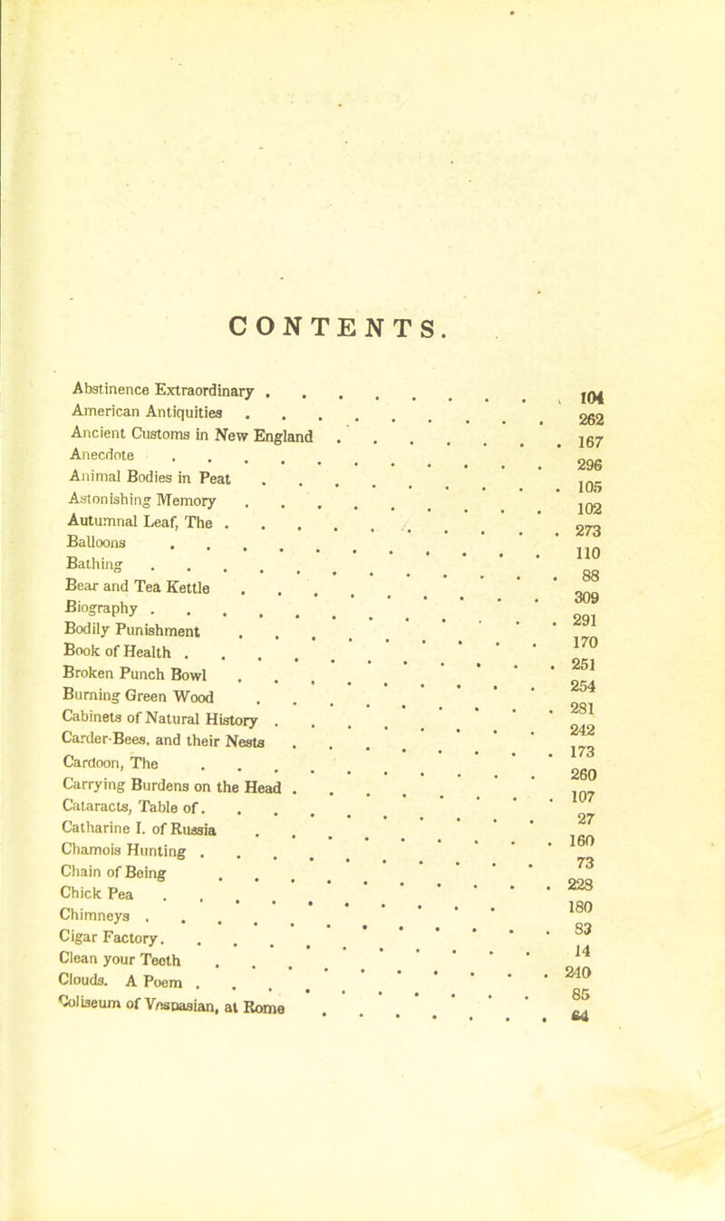 CONTENTS. Abstinence Extraordinary American Antiquities 262 Ancient Customs in New England jg7 Anecdote ' . ' . ' 296 Animal Bodies in Peat ' ' 105 Astonishing Memory * 102 Autumnal Leaf, The . * _ ' * Balloons ... ' o , . 110 88 Bear and Tea Kettle * * 309 Biography ' , ' .  ' * qq. Bodily Punishment .... Boole of Health . . . ' *  Brolten Punch Bowl . . . ' . ' Burning Green Wood Cabinets of Natural History .... Carder-Bees, and their Nests . . ... ' * J73 Cardoon, The ' ' * ' 260 Carrying Burdens on the Head ' .  ' Cataracts, Table of. . Catharine I. of Russia Chamois Hunting ... Ciiain of Being ... • • • . 73 ChicliPea . . ' . * ,^ Chimneys . . Ciear Far.fnrv