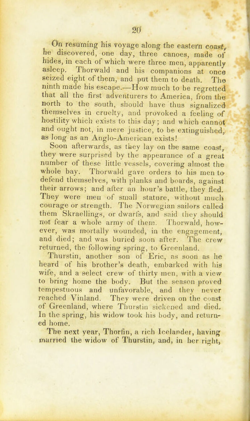12(1 On resuming his voyage along the eastern coast, he discovered, one day, three canoes, made of hides, in each of which were three men, apparently asleep. Thorwald and his companions at once seized eight of them, and put them to death. The ninth made his escape.—How much to be regretted that all the first adventurers to America, from the north to the south, should have thus signalized themselves in cruelty, and provoked a feeline of hostility which exists to this day; and which cannot and ought not, in mere justice, to be extinguished,, as long as an Anglo-American exists! Soon afterwards, as tliey lay on the same coast, they were surprised by the appearance of a great number of these little vessels, covering almost the whole bay. Thorwald gave orders to his men to defend themselves, with planks and boards, against their arrows; and after an hour's battle, they fled. They were men of small stature, without mucl* courage or strength. The Norwegian sailors called them Skraellings, or dwarfs, and said they should not fear a whole army of them. Thorwald, how- ever, was mortally wounded, in the engagement, and died; and was buried soon after. The crew returned, the following spring, to Greenland. Thurstin, another son of Eric, as soon as he heard of his brother's death, embarked with his wife, and a select crew of thirty men, with a view to bring home the body. But the season proved tempestuous and unfavorable, and they never reached Vinland. They were driven on the coast of Greenland, where Thurstin sickened and died. In the spring, his widow took his body, and return- ed home. The next year, Thorfin, a rich Icelander, having^ married the widow of Thurstin, and, in her right,