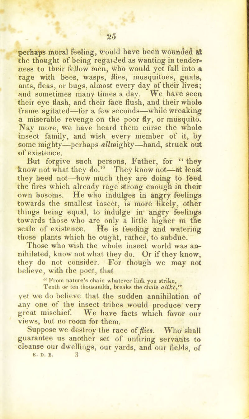 perhaps moral feeling, V'ould have heen wounded at the thought of being regarded as wanting in tender* ness to their fellow men, who would yet fall into a rage with bees, wasps, flies, musquitoes, gnats, ants, fleas, or bugs, almost every day of their lives; and sometimes many times a day. We have seen their eye flash, and their face flush, and their whole frame agitated—for a few seconds—while wreaking a miserable revenge on the poor fly, or musquito. Nay more, we have heard them curse the whole insect family, and wish every member of it, by some mighty—perhaps allmighty—hand, struck out of existence. But forgive such persons. Father, for they know not what they do. They know not—at least they heed not—how much they are doing to feed the fires which already rage strong enough in their own bosoms. He who indulges in angry feelings towards the smallest insect, is more likely, other things being equal, to indulge in angry feelings towards those who are only a little higher m the scale of existence. He is feeding and watering those plants which he ought, rather, to subdue. Those who wish the whole insect world was an- nihilated, know not what they do. Or if they know, they do not consider. For though we may not believe, with the poet, that From natui-e's chain whatever link you strike, Tenth or ten thousandth, breaks the chain alike, yet we do believe that the sudden annihilation of any one of the insect tribes would produce very great mischief We have facts which favor our views, but no room for them. Suppose we destroy the race offlies. Who shall guarantee us another set of untiring servants to cleanse our dwellings, our yards, and our fields, of E. D. B. 3