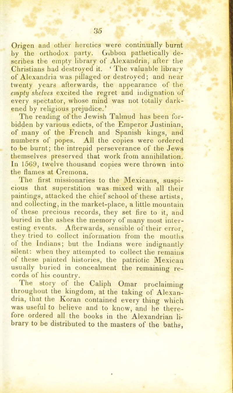 Origen and other heretics were continually burnt by the orthodox party. Gibbon patheticall}' de- scribes the empty library of Alexandria, after the Christians had destroyed it. ' The valuable library of Alexandria was pillaged or destroyed; and near twenty years afterwards, the appearance of the empty shelves excited the regret and indignation of every spectator, whose mind was not totally dark- ened by religious prejudice.' The reading of the Jewish Talmud has been for- bidden by various edicts, of the Emperor Justinian, of many of the French and Spanish kings, and numbers of popes. All the copies were ordered to be burnt; the intrepid perseverance of the Jews themselves preserved that work from annihilation. In 1569, twelve thousand copies were thrown into the flames at Cremona. The first missionaries to the Mexicans, suspi- cious that superstition was mixed with all their paintings, attacked the chief school of these artists, and collecting, in the market-place, a little mountain of these precious records, they set tire to it, and buried in the ashes the memory of many most inter- esting events. Afterwards, sensible of their error, they tried to collect information from the moutlis of the Indians; but the Indians were indignantly silent: when they attempted to collect the remains of these painted histories, the patriotic Mexican usually buried in concealment the remaining re- cords of his country. The story of the Caliph Omar proclaiming throughout the kingdom, at the taking of Alexan- dria, that the Koran contained every thing which was useful to believe and to know, and he there- fore ordered all the books in the Alexandrian li- brary to be distributed to the masters of the baths,