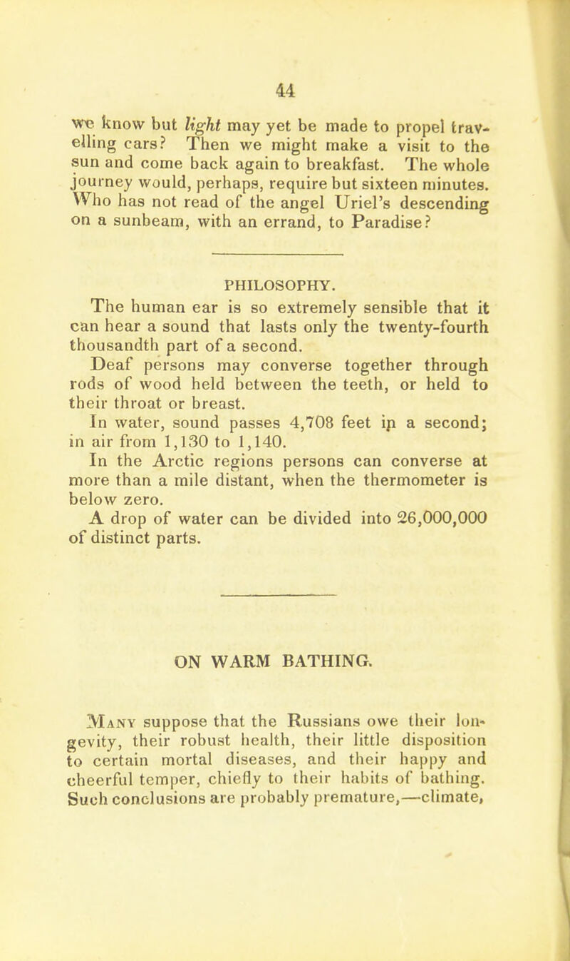 we know but light may yet be made to propel trav- elling cars? Then we might make a visit to the sun and come back again to breakfast. The whole journey would, perhaps, require but sixteen minutes. Who has not read of the angel Uriel's descending on a sunbeam, with an errand, to Paradise.? PHILOSOPHY. The human ear is so extremely sensible that it can hear a sound that lasts only the twenty-fourth thousandth part of a second. Deaf persons may converse together through rods of wood held between the teeth, or held to their throat or breast. In water, sound passes 4,708 feet ip a second; in air from 1,130 to 1,140. In the Arctic regions persons can converse at more than a mile distant, when the thermometer is below zero. A drop of water can be divided into 26,000,000 of distinct parts. ON WARM BATHING. Many suppose that the Russians owe their lon- gevity, their robust liealth, their little disposition to certain mortal diseases, and their happy and cheerful temper, chiefly to their habits of bathing. Such conclusions are probably premature,—climate,