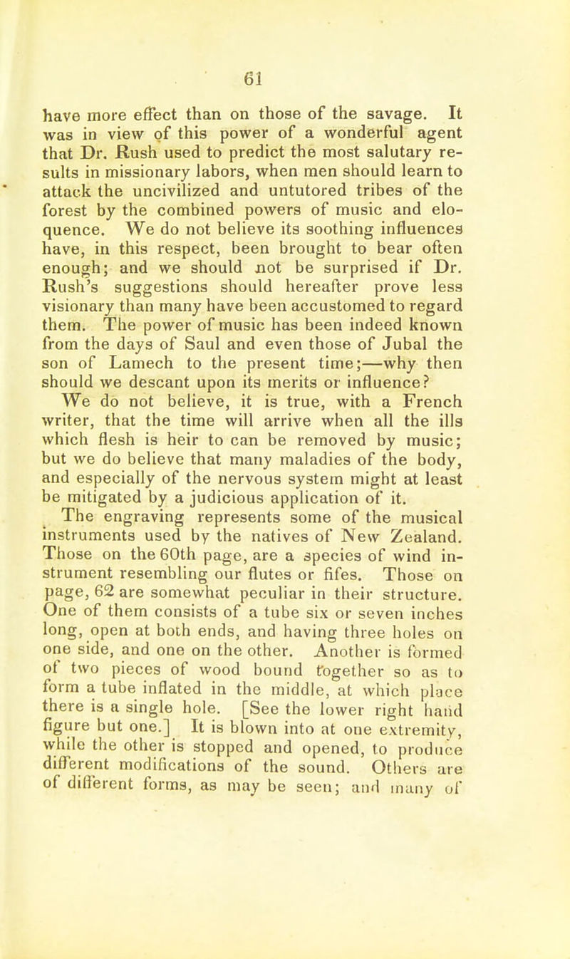 have more effect than on those of the savage. It was in view of this power of a wonderful agent that Dr. Rush used to predict the most salutary re- sults in missionary labors, when men should learn to attack the uncivilized and untutored tribes of the forest by the combined powers of music and elo- quence. We do not believe its soothing influences have, in this respect, been brought to bear often enough; and we should not be surprised if Dr. Rush's suggestions should hereafter prove less visionary than many have been accustomed to regard them. The power of music has been indeed known from the days of Saul and even those of Jubal the son of Lamech to the present time;—why then should we descant upon its merits or influence? We do not believe, it is true, with a French writer, that the time will arrive when all the ills which flesh is heir to can be removed by music; but we do believe that many maladies of the body, and especially of the nervous system might at least be mitigated by a judicious application of it. The engraving represents some of the musical instruments used by the natives of New Zealand. Those on the 60th page, are a species of wind in- strument resembling our flutes or fifes. Those on page, 62 are somewhat peculiar in their structure. One of them consists of a tube six or seven inches long, open at both ends, and having three holes on one side, and one on the other. Another is formed of two pieces of wood bound together so as to form a tube inflated in the middle, at which ploce there is a single hole. [See the lower right hand figure but one.] It is blown into at one extremity, while the other is stopped and opened, to produce diflferent modifications of the sound. Others are of different forms, as may be seen; and many of