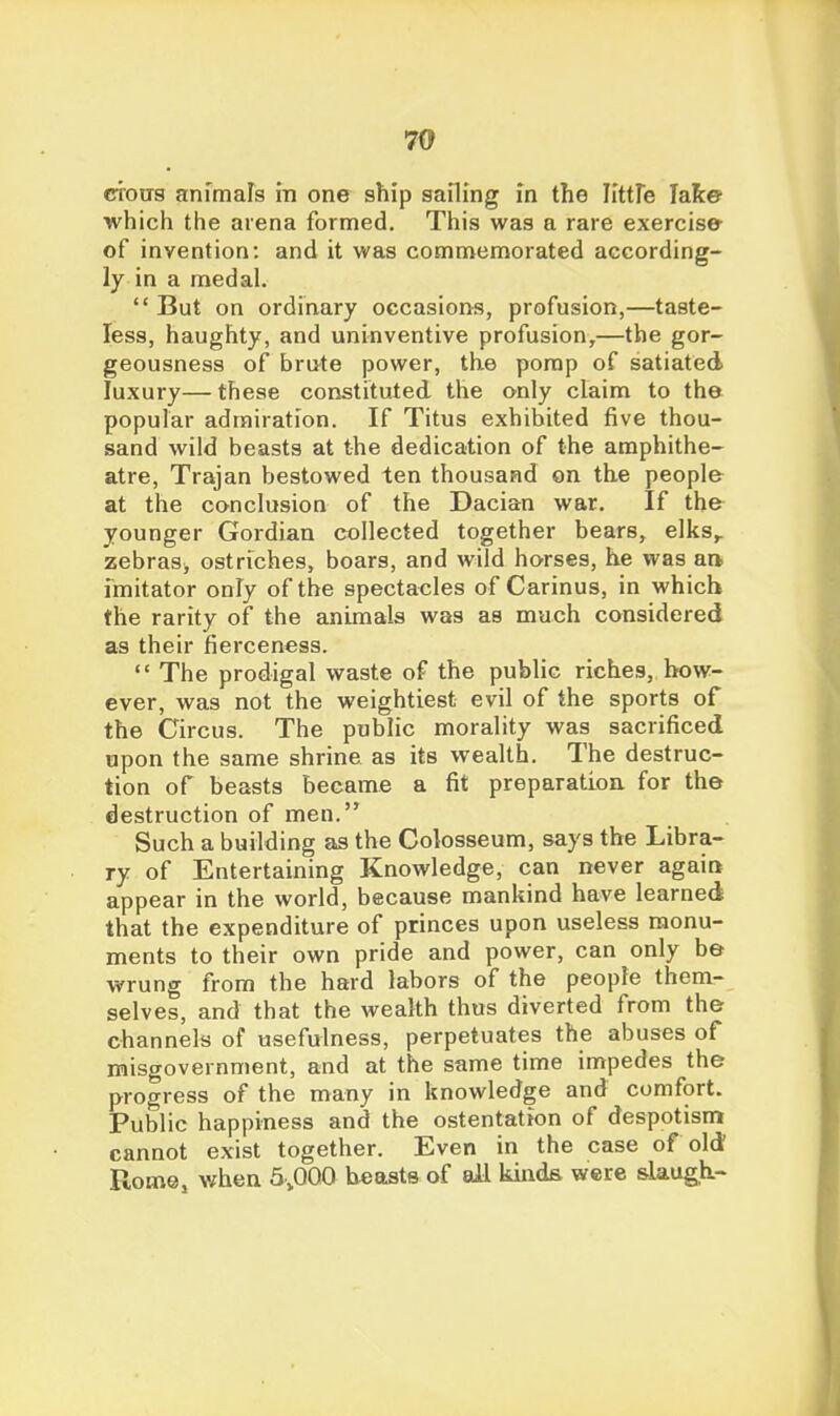 79 CTOirs animals in one ship sailing in the VittXe lake which the arena formed. This was a rare exercise of invention: and it was commemorated according- ly in a medal. But on ordinary occasions, profusion,—taste- less, haughty, and uninventive profusion,—the gor- geousness of brute power, the porap of satiated luxury— these constituted the only claim to the popular admiration. If Titus exhibited five thou- sand wild beasts at the dedication of the amphithe- atre, Trajan bestowed ten thousand on the people at the conclusion of the Dacian war. If the younger Gordian collected together bears, elks,, zebras^ ostriches, boars, and wild horses, he was an imitator only of the spectacles of Carinus, in which the rarity of the animals was as much considered as their fierceness.  The prodigal waste of the public riches, how- ever, was not the weightiest evil of the sports of the Circus. The public morality was sacrificed upon the same shrine as its wealth. The destruc- tion of beasts became a fit preparatioa for the destruction of men. Such a building as the Colosseum, says the Libra- ry of Entertaining Knowledge, can never agaitt appear in the world, because mankind have learned that the expenditure of princes upon useless monu- ments to their own pride and power, can only be wrung from the hard labors of the people them- selves, and that the wealth thus diverted from the channels of usefulness, perpetuates the abuses of misgovernment, and at the same time impedes the progress of the many in knowledge and comfort. Public happiness and the ostentation of despotism cannot exist together. Even in the case of old Rome, v/hen 5^^000 blasts of ail kinds were slaug,h.-