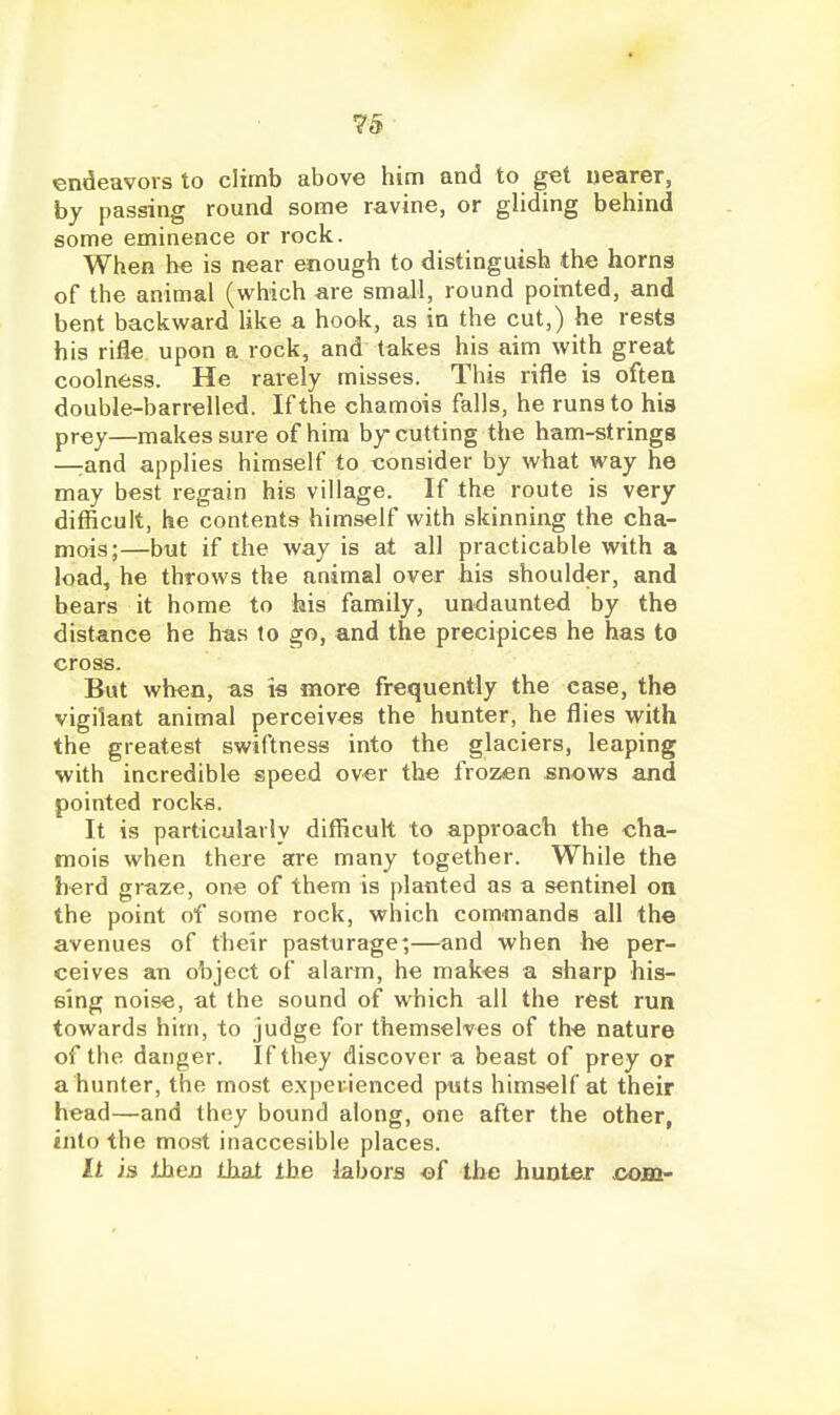 endeavors to climb above him and to get nearer, by passing round some ravine, or gliding behind some eminence or rock. When he is near enough to distinguish the horns of the animal (which are small, round pointed, and bent backward Uke a hook, as in the cut,) he rests his rifle upon a rock, and takes his aim with great coolness. He rarely misses. This rifle is often double-barrelled. If the chamois falls, he runs to his prey—makes sure of him by cutting the ham-strings —rand applies himself to consider by what way he may best regain his village. If the route is very difficult, he contents himself with skinning the cha- mois;—but if the way is at all practicable with a load, he throws the animal over his shoulder, and bears it home to his family, undaunted by the distance he has to go, and the precipices he has to cross. But when, as is more frequently the case, the vigilant animal perceives the hunter, he flies with the greatest swiftness into the glaciers, leaping with incredible speed over the frozen snows and pointed rocks. It is particularly difficult to approach the cha- mois when there are many together. While the herd graze, one of them is planted as a sentinel on the point of some rock, which commands all the avenues of their pasturage;—and when he per- ceives an object of alarm, he makes a sharp his- sing noise, at the sound of which all the rest run towards him, to judge for themselves of the nature of the danger. If they discover a beast of prey or a hunter, the most experienced puts himself at their head—and they bound along, one after the other, into the most inaccesible places. It is then that the iabors of the hunter ooin-