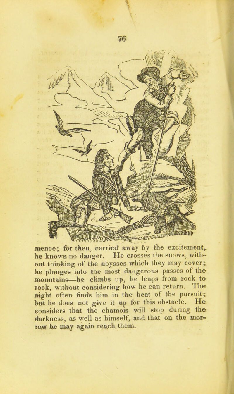 mence; for then, ©arried' away by the excitement, he knows no danger. He crosses the snows, with- out thinking of the abysses which they may cover; he plunges into the most dangerous passes of the mountains—he climbs up, he leaps frora rock to rock, without considering how he can return. The night often finds him in the heat of the pursuit; hut he does not give it up for this obstacle. He considers that the chamois will stop during the darkness, as well as himself, and that oa the laoi- jaw he may agaia reach theau