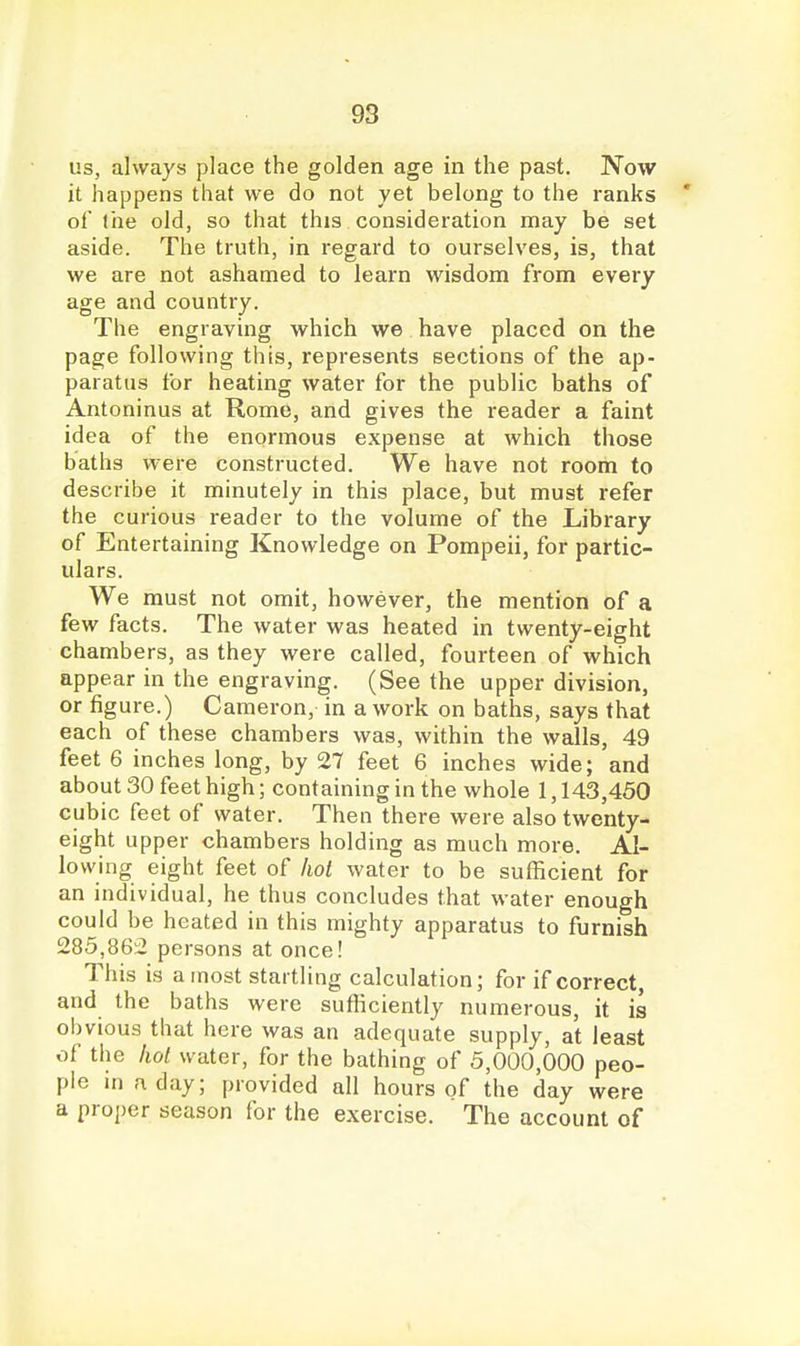 us, always place the golden age in the past. IVow it happens that we do not yet belong to the ranks ' of the old, so that this consideration may be set aside. The truth, in regard to ourselves, is, that we are not ashamed to learn wisdom from every age and country. The engraving which we have placed on the page following this, represents sections of the ap- paratus for heating water for the public baths of Antoninus at Rome, and gives the reader a faint idea of the enormous expense at which those baths were constructed. We have not room to describe it minutely in this place, but must refer the curious reader to the volume of the Library of Entertaining Knowledge on Pompeii, for partic- ulars. We must not omit, however, the mention of a few facts. The water was heated in twenty-eight chambers, as they were called, fourteen of which appear in the engraving. (See the upper division, or figure.) Cameron, in a work on baths, says that each of these chambers was, within the walls, 49 feet 6 inches long, by 27 feet 6 inches wide; and about 30 feet high; containing in the whole 1,143,460 cubic feet of water. Then there were also twenty- eight upper chambers holding as much more. Al- lowing eight feet of hot water to be sufficient for an individual, he thus concludes that water enough could be heated in this mighty apparatus to furnish 285,86^ persons at once! This is a most startling calculation; for if correct, and the baths were sufficiently numerous, it is obvious that here was an adequate supply, at least of the hoi water, for the bathing of 5,000,000 peo- ple m a day; provided all hours of the day were a proper season for the exercise. The account of