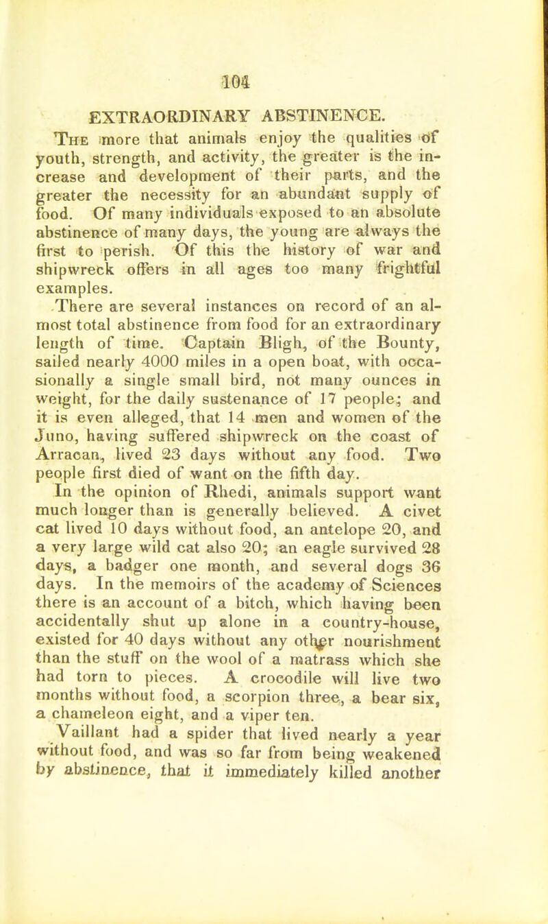 EXTRAORDINARY ABSTINENCE. The more that animals enjoy the qualities of youth, strength, and activity, the greater is the in- crease and development of their parts, and the greater the necessity for an abundant supply of food. Of many individuals exposed to an absolute abstinence of many days, the young are always the first to perish. Of this the history of war and shipwreck offers in all ages too many frighCfttl examples. -There are several instances on record of an al- most total abstinence from food for an extraordinary length of time. Captain Bligh, of the Bounty, sailed nearly 4000 miles in a open boat, with occa- sionally a single small bird, not many ounces in weight, for the daily sustenance of 17 people^ and it is even alleged, that 14 men and women of the Juno, having suffered shipwreck on the coast of Arraoan, lived 23 days without any food. Two people first died of want on the fifth day. In the opinion of Rhedi, animals support want much longer than is generally believed. A civet cat lived 10 days without food, an antelope 20, and a very large wild cat also 20; ian eagle survived 28 days, a badger one month, and several dogs 36 days. In the memoirs of the academy of Sciences there is an account of a bitch, which having been accidentally shut up alone in a country-house, existed for 40 days without any otl^r nourishment than the stuff on the wool of a matrass which she had torn to pieces. A crocodile will live two months without food, a scorpion three, a bear six, a chameleon eight, and a viper ten. Vaillant had a spider that lived nearly a year without food, and was so far from being weakened by abstinence, that it immediately killed another