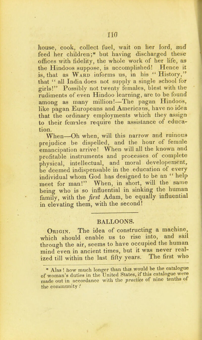 house, cook, collect fuel, wait on her lord, and feed her children;* but havirvg discharged these offices with fidelity, the whole work of her life, as the Hindoos suppose, is accomplished! Hence it is, that as Ward informs us, in his History, that  all India does not supply a single school for girls! Possibly not twenty females, blest with the rudiments of even Hindoo learning, are to be found among as many million!—The pagan Hindoos, like pagan Europeans and Americans, have no idea that the ordinary employments which they assign to their females require the assistance of educa- tion. When—Oh when, will this narrow and ruinous prejudice be dispelled, and the hour of female emancipation arrive! When will all the known and profitable instruments and processes of complete physical, intellectual, and moral developement, be deemed indispensable in the education of every individual whom God has designed to be an  help meet for man! When, in short, will the same being who is so influential in sinking the human family, with the first Adam, be equally influential in elevating them, with the second! BALLOONS. Origin. The idea of constructing a machine, which should enable us to rise into, and sail through the air, seems to have occupied the human mind even in ancient times, but it was never real- ized till within the last fifty years. The first who * Alas ! how much long:er than this would be the catalogue of woman's duties in the United States, if this catalogue were made out in accordance with the practice of nine tenths of Mie community ?