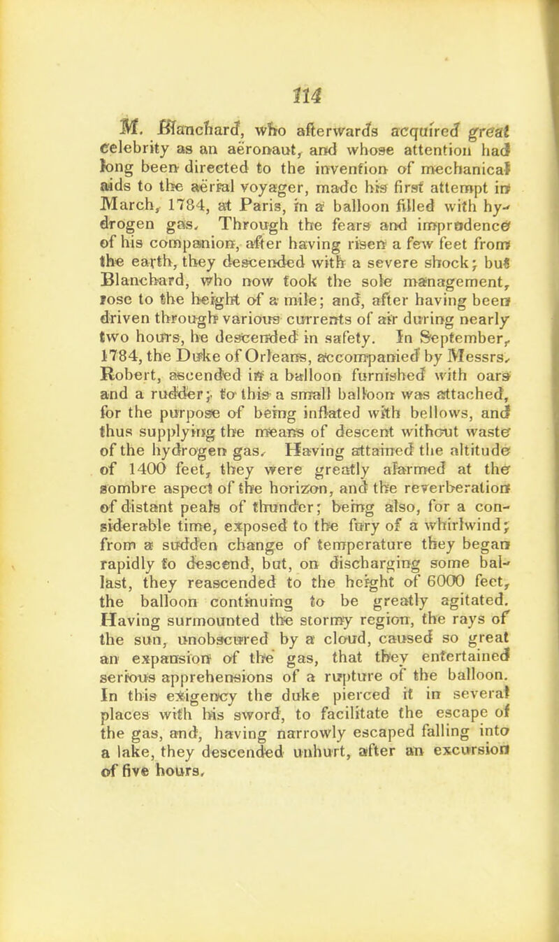 M. Bimchard, who aflerward's acquired grest celebrity as an aeroi>ai>tj and whose attention had fong been directed to the invenfion of mechanical aids to the aeifal voyager, made his first attempt irt March^ 1784, at Paris, m a balloon filled with hy^ dtogen gas. Through the fears and imprtidence> of his companion, after having riaerr a fsAv feet from* th>e earth, they d^sceiKied with a severe shock j bu< Blanchard, who now took the sole mafnagementy Jose to the h«ight of a mile; and, after having beer? driven through varioirs currents of air during nearly two houts, he descended in safety. In September,. 1784, the Du^ke of Orleans, atcompanied by Messrs^ Robert, ascendted ii^^ a balloon furnished with oars^ and a rudder;, tothi&a snrall balloon was attached, for the purpose of being inflated wftb bellows, anci thus supplyirjg the means of descent withcnjt wastef of the hydrogen gas. Having attained tlie altitude of 1400 feety they were greatly alarn>ed at ther sombre aspeci of the horizon, and the reverberatiotf of distant peals of tliunder; being also, for a con- siderable time, exposed to the fury of a whirlwind j from a sudden change of temperature they began rapidly to descend, bat, on discharging some bal- last, they reascended to the height of 6000 feet, the balloon continuing to be greatly agitated. Having surmounted the stormy region, the rays of the sun, unobscui-ed by a cloud, caused so great an expansion of the gas, that tbey entertained seri'otis apprehensions of a rupture of the balloon. In this exigency the duke pierced it in several places with bis sword, to facilitate the escape of the gas, and, having narrowly escaped falling into a lake, they descended unhurt, after an excursion of five hours.