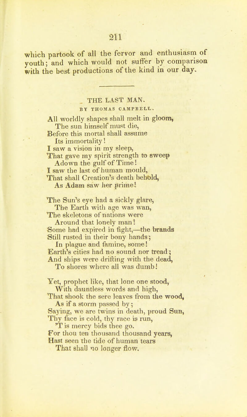 which partook of all the fervor and enthusiasm of youth; and which would not suffer by comparison with the best productions of the kind in our day. THE LAST MAN. BY THOMAS CAMPBEH-. All worldly shapes shall melt in gloons, The sun himself must die, Before this mortal shall assume Its immortality! I saw a vision in my sleep, That gave ray spirit strength to sweep Adown the gulf of Time! I saw the last of human mould, That shall Creation's death behold, As Adam saw her prime! The Sun's eye had a sickly glare, The Earth with age was wan. The skeletons of nations were Around that lonely man! Some had expired in fight,—tlie brands Still rusted in their bony hands ; In plague and famine, some! Earth's cities had no sound nor tread^ And ships were drifting with the dead, To shores where all was dumb! Yet, prophet like, that lone one stood, With dauntless words and high. That shook the sere leaves from the wood^ As if a storm passed by; Saying, we are twins in death, proud Sun, Thy face is cold, thy race is run, 'T is mercy bids thee go. For thou ten thousand thousand years, Hast seen the tide of human tears That shall no longer flow.