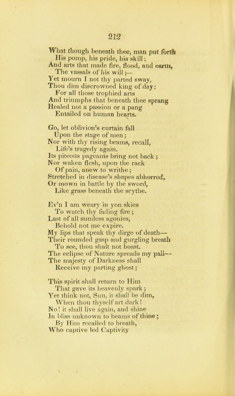 What though beneath thee, man put forth His pomp, his pride, his skill; And arts that made fire, flood, and eartti. The vassats of his will;— Yet mourn I not thy parted sway, Thou dim discrowned king of day: For all those trophied arts And triumphs that beneath thee sprang Healed not a passion or a pang Entailed on hmxian hearts. Go, let oblivion's curtain fall Upon the stage of men ; Nor with thy rising beams, recall, Life's tragedy again. Its piteous pageants bring not back; Nor waken flesh, upon the rack Of pain, anew to writhe; Stretched in disease's shapes abhorred. Or mown in battle by the sword, Like grass beneath the scythe. Ev'n I am weary in yon skies To watch thy fading fire Last of all sum less agonies, Behold not me expire. My lips that speak thy dirge of death— Their rounded gasp and gurgling breath To see, thou shalt not boast. The eclipse of Nature spreads my paU— The majesty of Darkness shall Receive my parting ghost; This spirit shall return to Him That gave its heavenly spark ; Yet think not, Sun, it shall be dim. When thou thyself art dark ! No! it shall live again, and shine In bliss unknown to beams of thine; By Him recalled to breath, Who captive led Captivitjr