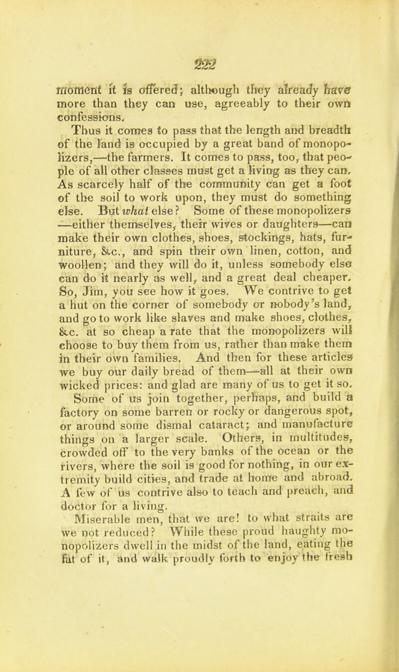 22^ raomenf it is offere(I; altlwugh they alreaJy have more than they can use, agreeably to their own confessions. Thus it comes to pass that the length and breadth of the land is occupied by a great band of monopo- lizers,—the farmers. It con>es to pass, too, that peo- ple of all other classes must get a Jiving as they can. As scarcely half of the community can get a foot of the soil to work upon, they must do something else. But ipftaf else ? Some of these monopolizers —either themselves, their wives or daughters—can make their own clothes, shoes, stockings, hats, fur- niture, &c., and spin their ov/n linen, cotton, and woollen; and they will do it, unless somebody else can do it nearly as well, and a great deal cheaper. So, Jim, you see how it goes. We contrive to get a hut on the corner of somebody or nobody's land, and go to work like slaves and make shoes, clothes, &c. at so cheap a rate that the monopolizers wilt choose to buy them from us, rather than make them in their own families. And then for these articles we buy our daily bread of theni—all at their own wicked prices: and glad are many of us to get it so. Some of us join together, perhaps, and build a factory on some barren or rocky or dangerous spot, or around some dismal cataract; and manufacture things on a larger scale. Others, in multitudes, crowded off to the very banks of the ocean or the rivers, where the soil is good for nothing, in our ex- tremity build cities, and trade at home and abroad. A few of us contrive also to teach and preach, and doctor for a living. Miserable men, that we are! to what straits are we not reduced? While these proud haughty mo- nopolizers dwell in the midst of the land, eating the fat of it, and walk proudly forth to enjoy the fresh