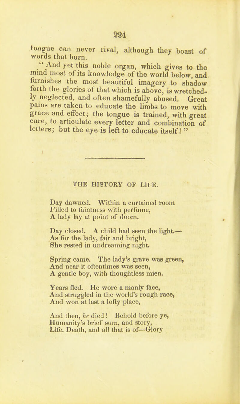 m tongue can never rival, although they boast of words that burn.  And yet this noble organ, which gives to the mind most of its knowledge of the world below, and furnishes the most beautiful imagery to shadow forth the glories of that which is above, is wretched- ly neglected, and often shamefully abused. Great pains are taken to educate the limbs to move with grace and effect; the tongue is trained, with great care, to articulate every letter and combination of letters; but the eye is left to educate itself!  THE HISTORY OF LIFE. Day dawned. Within a curtamed fooirl Filled to faintness with perfume, A lady lay at point of doom. Day closed. A child had seen the light.— As for the lady, fair and bright, She rested in undreaming night. Spring came. The lady's grave was green, And near it oftentimes was seen, A gentle boy, with thoughtless mien. Years fled. He wore a manly face, And struggled in the world's rough race, And won at last a lofty place, And then, he died ! Behold before ye, Humanity's brief sum, and story, Life, Death, and all that is of—Glory