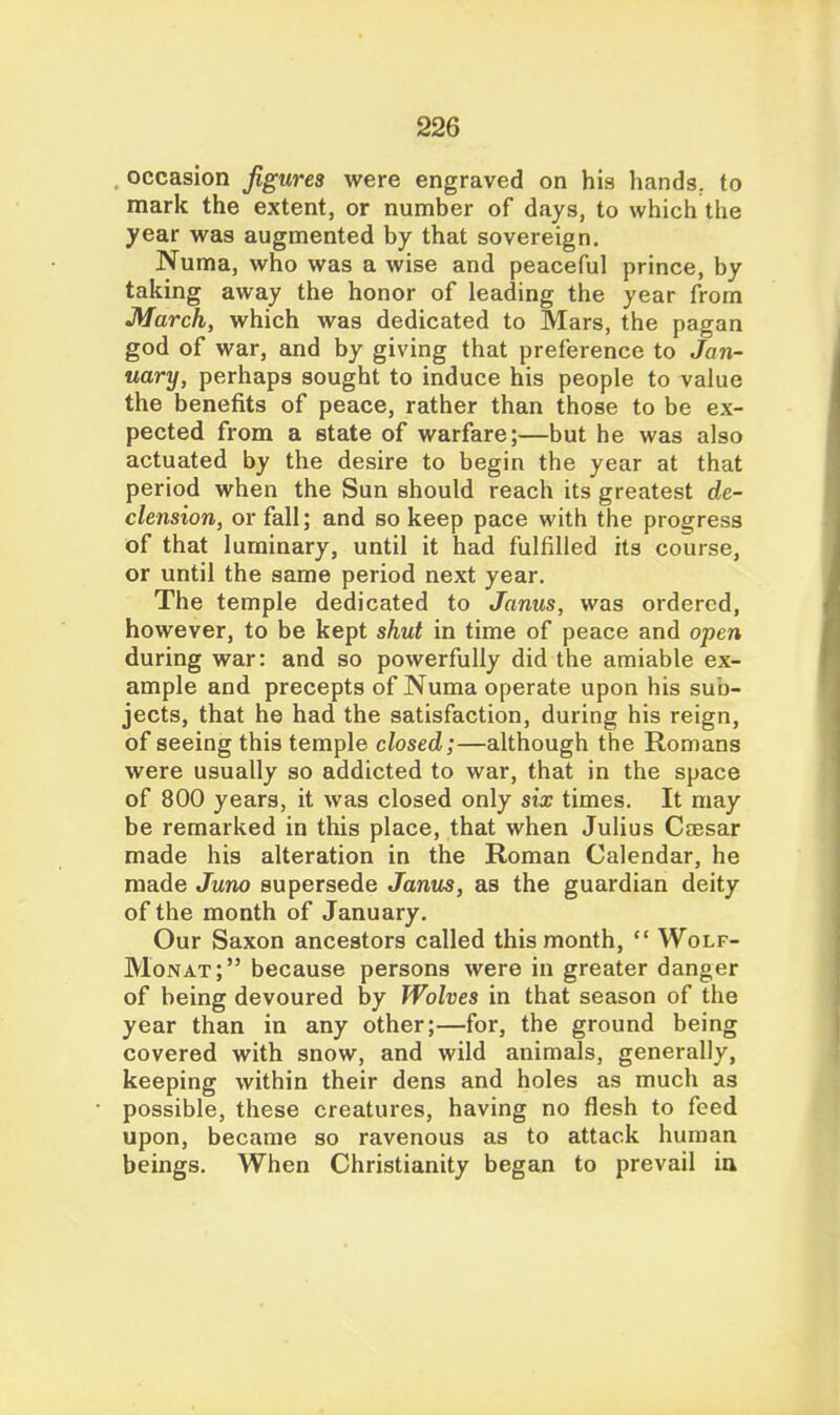 occasion figures were engraved on his hands, to mark the extent, or number of days, to which the year was augmented by that sovereign. Numa, who was a wise and peaceful prince, by taking away the honor of leading the year from March, which was dedicated to Mars, the pagan god of war, and by giving that preference to Jan- uary, perhaps sought to induce his people to value the benefits of peace, rather than those to be ex- pected from a state of warfare;—but he was also actuated by the desire to begin the year at that period when the Sun should reach its greatest de- clension, or fall; and so keep pace with the progress of that luminary, until it had fulfilled its course, or until the same period next year. The temple dedicated to Janus, was ordered, however, to be kept shut in time of peace and open during war: and so powerfully did the amiable ex- ample and precepts of Numa operate upon his sub- jects, that he had the satisfaction, during his reign, of seeing this temple closed;—although the Romans were usually so addicted to war, that in the space of 800 years, it was closed only six times. It may be remarked in this place, that when Julius CcEsar made his alteration in the Roman Calendar, he made Juno supersede Janus, as the guardian deity of the month of January. Our Saxon ancestors called this month,  Wolf- Monat; because persons were in greater danger of being devoured by Wolves in that season of the year than in any other;—for, the ground being covered with snow, and wild animals, generally, keeping within their dens and holes as much as possible, these creatures, having no flesh to feed upon, became so ravenous as to attack human beings. When Christianity began to prevail ia