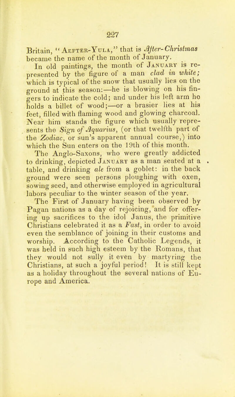 Britain, Aefter-Yula, that is After-Christmas became the name of the month of January. In old paintings, the month of January is re- presented by the figure of a man clad in white; which is typical of the snow that usually lies on the ground at this season:—he is blowing on his fin- gers to indicate the cold; and under his left arm ho holds a billet of wood;—or a brasier lies at his feet, filled with flaming wood and glowing charcoal. Near him stands the figure which usually repre- sents the Sign of Aquarius, (or that twelfth part of the Zodiac, or sun's apparent annual course,) into which the Sun enters on the 19th of this month. The Anglo-Saxons, who were greatly addicted to drinking, depicted January as a man seated at a . table, and drinking ale from a goblet: in the back ground were seen persons ploughing with oxen, sowing seed, and otherwise employed in agricultural labors pecuHar to the winter season of the year. The First of January having been observed by Pagan nations as a day of rejoicing, 'and for offer- ing up sacrifices to the idol Janus, the primitive Christians celebrated it as a Fast, in order to avoid even the semblance of joining in their customs and worship. According to the Catholic Legends, it was held in such high esteem by the Romans, that they would not sully it even by martyring the Christians, at such a joyful period! It is still kept as a holiday throughout the several nations of Eu- rope and America.