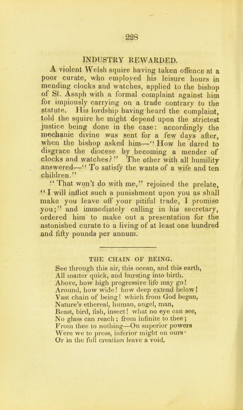 INDUSTRY REWARDED. A violent Welsh squire having taken offence at a poor curate, who employed his leisure hours in mending clocks and watches, applied to the bishop of St. Asaph with a formal complaint against him for impiously carrying on a trade contrary to the statute. His lordship having heard the complaint, told the squire he might depend upon the strictest justice being done in the case: accordingly the mechanic divine was sent for a few days after, when the bishop asked him— How he dared to disgrace the diocese by becoming a mender of clocks and watches? The other with all humility answered—' ^ To satisfy the wants of a wife and ten children. That won't do with me, rejoined the prelate,  I will inflict such a punishment upon you as shall make you leave off your pitiful trade, I promise you; and immediately calling in his secretary, ordered him to make out a presentation for the astonished curate to a living of at least one hundred and fifty pounds per annum. THE CHAIN OF BEING. See through this air, this ocean, and this earth, All matter quick, and bursting into birth. Above, how high progressive life may go! Around, how wide! how deep extend below! Vast chain of being! which from God began, Nature's ethereal, human, angel, man. Beast, bird, fish, insect! what no eye can see, No glass can reach ; from infinite to thee; From thee to nothing—On superior powers Were we to pi-css, inferior might on ours* Or in the full creation leave a void.