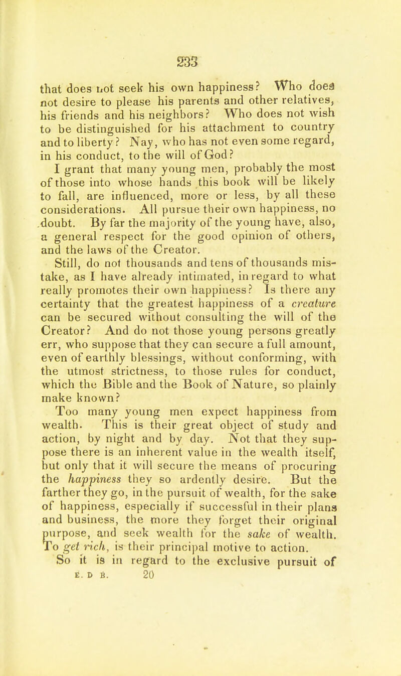 that does not seek his own happiness? Who <3oea not desire to please his parents and other relatives, his friends and his neighbors? Who does not wish to be distinguished for his attachment to country and to liberty ? Nay, Avho has not even some regard, in his conduct, to the will of God? I grant that many young men, probably the most of those into whose hands this book will be likely to fall, are influenced, more or less, by all these considerations. All pursue their own happiness, no doubt. By far the majority of the young have, also, a general respect for the good opinion of others, and the laws of the Creator. Still, do not thousands and tens of thousands mis- take, as I have already intimated, in regard to what really promotes their own happiness? Is there any certainty that the greatest happiness of a creature can be secured without consulting the will of the Creator? And do not those young persons greatly err, who suppose that they can secure a full amount, even of earthly blessings, without conforming, with the utmost strictness, to those rules for conduct, which the Bible and the Book of Nature, so plainly make known? Too many young men expect happiness from wealth. This is their great object of study and action, by night and by day. Not that they sup- pose there is an inherent value in the wealth itself, but only that it will secure the means of procuring the happiness they so ardently desire. But the farther they go, in the pursuit of wealth, for the sake of happiness, especially if successful in their plana and business, the more they forget their original purpose, and seek wealth for the sake of wealth. To get rich, is their principal motive to action. So it is in regard to the exclusive pursuit of E. D B. 20