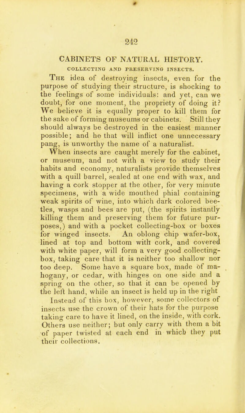 CABINETS OF NATURAL HISTORY. COLLECTING AND PRESERVING INSECTS. The idea of destroying insects, even for the purpose of studying their structure, is shocking to the feelings of some individuals: and yet, can we doubt, for one moment, the propriety of doing it? We believe it is equally proper to kill them for the sake of forming museums or cabinets. Still they should always be destroyed in the easiest manner possible; and he that will inflict one unnecessary pang, is unworthy the name of a naturalist. When insects are caught merely for the cabinet, or museum, and not with a view to study their habits and economy, naturalists provide themselves with a quill barrel, sealed at one end with wax, and having a cork stopper at the other, for very minute specimens, with a wide mouthed phial containing weak spirits of wine, into which dark colored bee- tles, wasps and bees are put, (the spirits instantly killing them and preserving them for future pur- poses,) and with a pocket collecting-box or boxes for winged insects. An oblong chip wafer-box, lined at top and bottom with cork, and covered with white paper, will form a very good collecting- box, taking care that it is neither too shallow nor too deep. Some have a square box, made of ma- hogany, or cedar, with hinges on one side and a spring on the other, so that it can be opened by the lelt hand, while an insect is held up in the right Instead of this box, however, some collectors of insects use the crown of their hats for the purpose taking care to have it lined, on the inside, with cork. Others use neither; but only carry with them a bit of paper twisted at each end in which they put their collections.