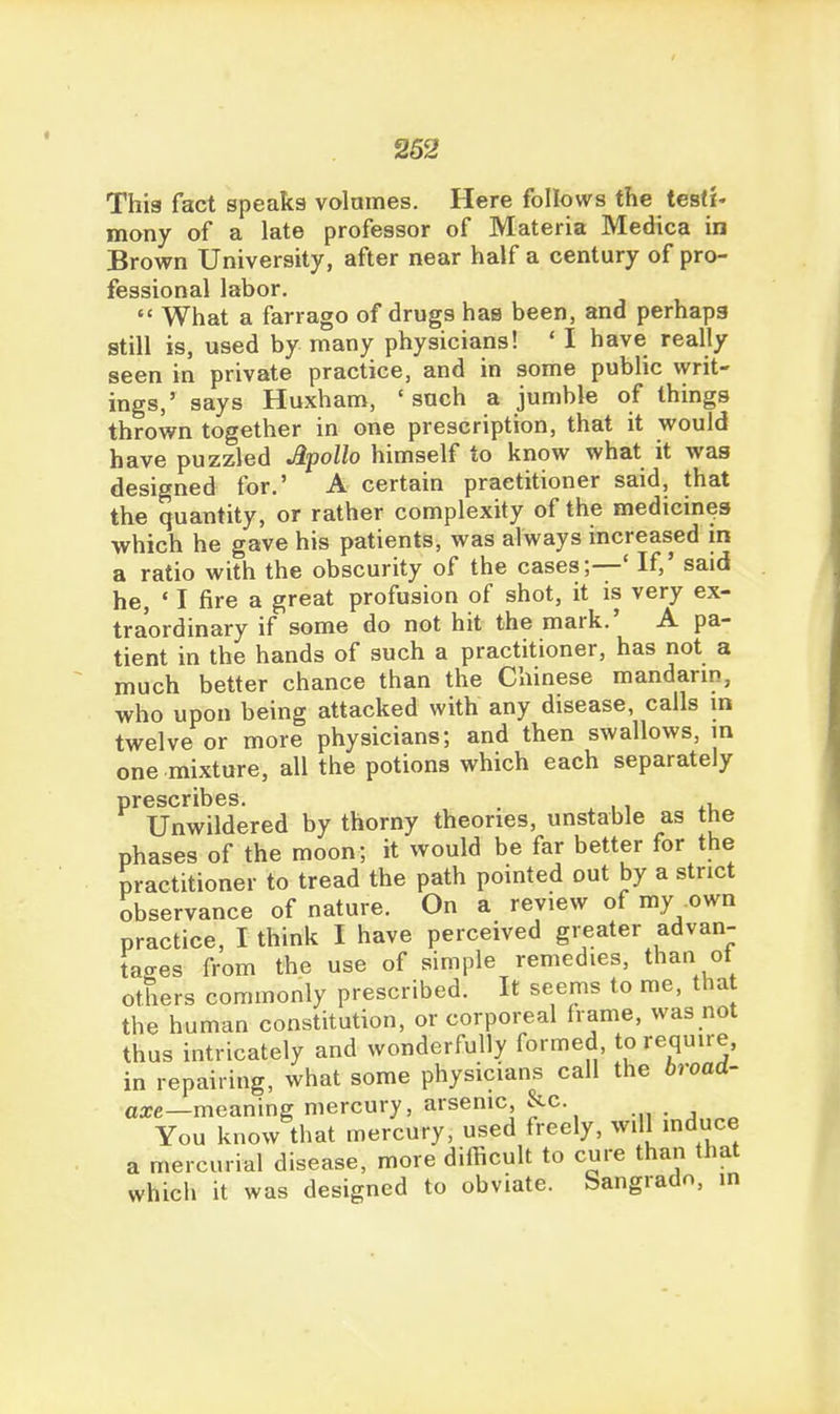 This fact speaks volames. Here follows the testi- mony of a late professor of Materia Medica in Brown University, after near half a century of pro- fessional labor.  What a farrago of drugs has been, and perhaps still is, used by many physicians! ' I have really seen in private practice, and in some public writ- ings,' says Huxham, 'such a jumble of things thrown together in one prescription, that it would have puzzled Apollo himself to know what it was designed for.' A certain practitioner said, that the quantity, or rather complexity of the medicines which he gave his patients, was always increased in a ratio with the obscurity of the cases;—' If,' said he, • I fire a great profusion of shot, it is very ex- traordinary if some do not hit the mark.' A pa- tient in the hands of such a practitioner, has not a much better chance than the Chinese mandarin, who upon being attacked with any disease, calls in twelve or more physicians; and then swallows, in one mixture, all the potions which each separately prescribes. . , Unwildered by thorny theories, unstable as the phases of the moon; it would be far better for the practitioner to tread the path pointed out by a strict observance of nature. On a review of my own practice, I think I have perceived greater advan- tages from the use of simple remedies, than ot others commonly prescribed. It seems to me, that the human constitution, or corporeal frame, was not thus intricately and wonderfully formed, to require, in repairing, what some physicians call the broad- axe—meamng mercury, arsenic, &c. You know that mercury, used freely, will mduce a mercurial disease, more difficult to cure than that which it was designed to obviate. Sangradn, in