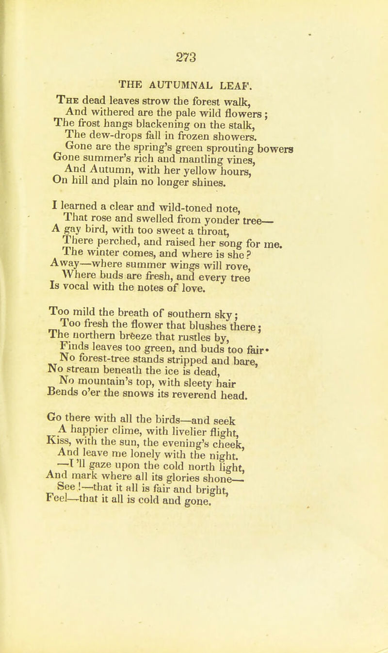 THE AUTUMNAL LEAF. The dead leaves strow the forest walk, And withered are the pale wild flowers; The frost hangs blackening on the stalk, The dew-drops fall in frozen showers. Gone are the spring's green sprouting bowers Gone summer's rich and mantling vines, And Autumn, with her yellow hours. On hill and plain no longer shines. I learned a clear and wild-toned note, That rose and swelled from yonder tree A gay bird, with too sweet a throat. There perched, and raised her song for me. The winter comes, and where is she ? Away—where summer wings will rove. Where buds are fresh, and every tree Is vocal with the notes of love. Too mild the breath of southern sky; Too fresh the flower that blushes there j The northern brfeeze that rustles by. Finds leaves too green, and buds too fair* No forest-tree stands stripped and bare. No stream beneath the ice is dead. No mountain's top, with sleety hair Bends o'er the snows its reverend head. Go there with all the birds—and seek A happier clime, with livelier flight, Kiss, with the sun, the evening's cheek, And leave me lonely with the night. —T '11 gaze upon the cold north light. And mark where all its glories shone See !—that it all is fair and bright. Feel—that it all is cold and gone.