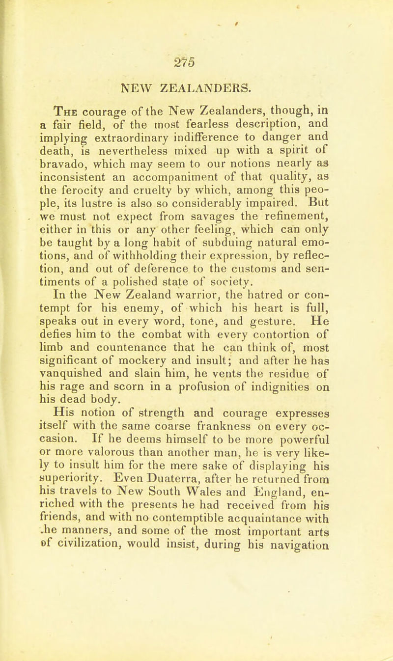 2^/5 NEW ZEALANDERS. The courage of the New Zealanders, though, in a fair field, of the most fearless description, and implying extraordinary indifference to danger and death, is nevertheless mixed up with a spirit of bravado, which may seem to our notions nearly as inconsistent an accompaniment of that quality, as the ferocity and cruelty by which, among this peo- ple, its lustre is also so considerably impaired. But we must not expect from savages the refinement, either in this or any other feeling, which can only be taught by a long habit of subduing natural emo- tions, and of withholding their expression, by reflec- tion, and out of deference to the customs and sen- timents of a polished state of society. In the New Zealand warrior, the hatred or con- tempt for his enemy, of which his heart is full, speaks out in every word, tone, and gesture. He defies him to the combat with every contortion of limb and countenance that he can think of, most significant of mockery and insult; and after he has vanquished and slain him, he vents the residue of his rage and scorn in a profusion of indignities on his dead body. His notion of strength and courage expresses itself with the same coarse frankness on every oc- casion. If he deems himself to be more powerful or more valorous than another man, he is very like- ly to insult him for the mere sake of displaying his superiority. Even Duaterra, after he returned from his travels to New South Wales and England, en- riched with the presents he had received from his friends, and with no contemptible acquaintance with -he manners, and some of the most important arts of civilization, would insist, during his navigation