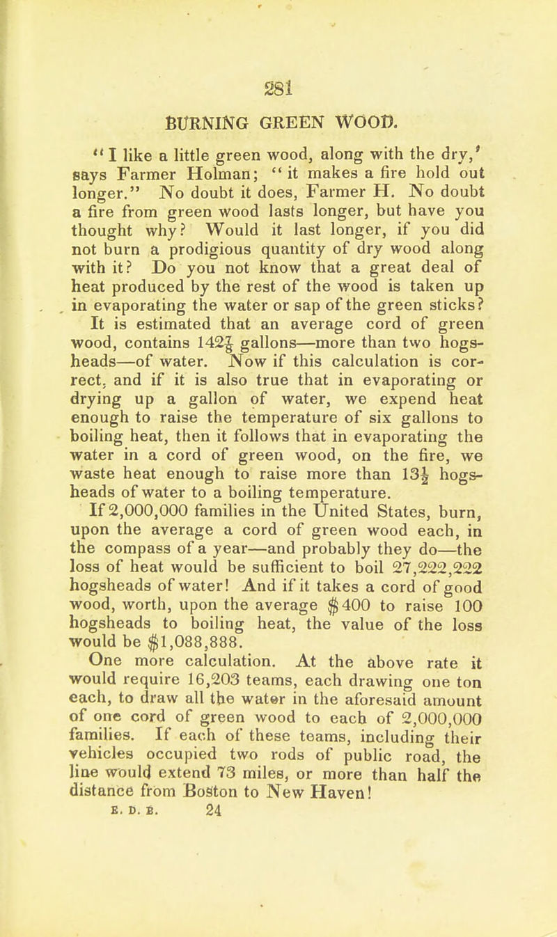 BURNING GREEN WOOD. *' I like a little green woodj along with the dry/ says Farmer Holman;  it makes a fire hold out longer. No doubt it does, Farmer H, No doubt a fire from green wood lasts longer, but have you thought why? Would it last longer, if you did not burn a prodigious quantity of dry wood along with it ? Do you not know that a great deal of heat produced by the rest of the wood is taken up in evaporating the water or sap of the green sticks? It is estimated that an average cord of green wood, contains 142^ gallons—more than two hogs- heads—of water. Now if this calculation is cor- rect, and if it is also true that in evaporating or drying up a gallon of water, we expend heat enough to raise the temperature of six gallons to boiling heat, then it follows that in evaporating the water in a cord of green wood, on the fire, we waste heat enough to raise more than 13| hogs- heads of water to a boiling temperature. If 2,000,000 families in the United States, burn, upon the average a cord of green wood each, in the compass of a year—and probably they do—the loss of heat would be sufficient to boil 27,222,222 hogsheads of water! And if it takes a cord of good wood, worth, upon the average $400 to raise 100 hogsheads to boiling heat, the value of the loss would be ^ISl.OSS.SSS. One more calculation. At the above rate it would require 16,203 teams, each drawing one ton each, to draw all the water in the aforesaid amount of one cord of green wood to each of 2,000,000 families. If each of these teams, including their vehicles occupied two rods of public road, the line would extend 73 miles, or more than half the distance from Boston to New Haven! K. D. B. 24
