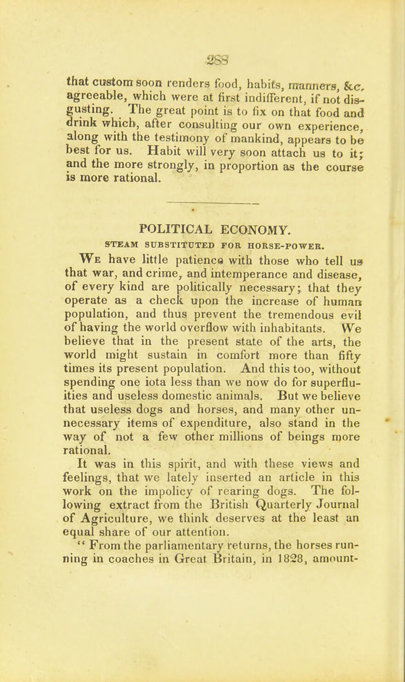 that custom soon renders food, habits, manners, &c, agreeable, which were at first indifferent, if not dis^ gusting. The great point is to fix on that food and drink which, after consulting our own experience, along with the testimony of mankind, appears to be best for us. Habit will very soon attach us to it; and the more strongly, in proportion as the course is more rational. POLITICAL ECONOMY. STEAM SUBSTITnTED FOR HORSE-POWER. We have little patienca with those who tell us that war, and crime, and intemperance and disease, of every kind are politically necessary; that they operate as a check upon the increase of human population, and thus prevent the tremendous evil of having the world overflow with inhabitants. We believe that in the present state of the arts, the world might sustain in comfort more than fifty times its present population. And this too, without spending one iota less than we now do for superflu- ities and useless domestic animals. But we believe that useless dogs and horses, and many other un- necessary items of expenditure, also stand in the way of not a few other millions of beings more rational. It was in this spirit, and with these views and feelings, that we lately inserted an article in this work on the impolicy of rearing dogs. The fol- lowing extract from the British Quarterly Journal of Agriculture, we think deserves at the least an equal share of our attention.  From the parliamentary returns, the horses run- ning in coaches in Great Britain, in 1828, amount-