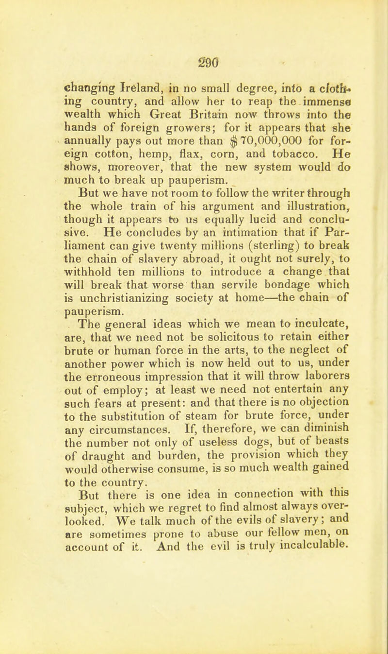 changing Ireland, in no small degree, inlo a c/otb- ing country, and allow her to reap the immense wealth which Great Britain now throws into the hands of foreign growers; for it appears that she annually pays out more than $ 70,000,000 for for- eign cotton, hemp, flax, corn, and tobacco. He shows, moreover, that the new system would do much to break up pauperism. But we have not room to follow the writer through the whole train of his argument and illustration, though it appears to us equally lucid and conclu- sive. He concludes by an intimation that if Par- liament can give twenty millions (sterling) to break the chain of slavery abroad, it ought not surely, to withhold ten millions to introduce a change thai will break that worse than servile bondage which is unchristianizing society at home—the chain of pauperism. The general ideas which we mean to inculcate, are, that we need not be solicitous to retain either brute or human force in the arts, to the neglect of another power which is now held out to us, under the erroneous impression that it will throw laborers out of employ; at least we need not entertain any such fears at present: and that there is no objection to the substitution of steam for brute force, under any circumstances. If, therefore, we can diminish the number not only of useless dogs, but of beasts of draught and burden, the provision which they would otherwise consume, is so much wealth gained to the country. But there is one idea in connection with this subject, which we regret to find almost always over- looked. We talk much of the evils of slavery; and are sometimes prone to abuse our fellow men, on account of it. And the evil is truly incalculable.