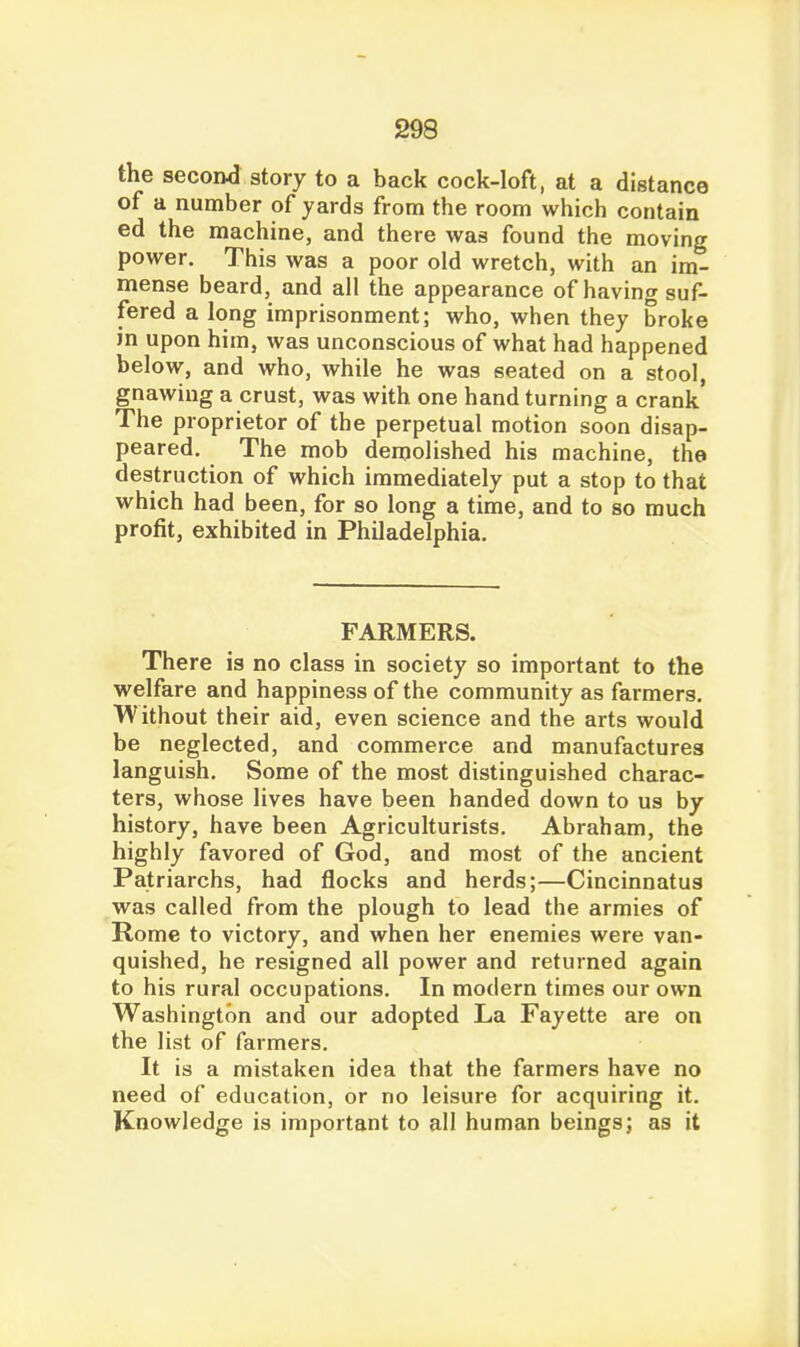 the second story to a back cock-loft, at a distance of a number of yards from the room which contain ed the machine, and there was found the moving power. This was a poor old wretch, with an im- mense beard, and all the appearance of having suf- fered a long imprisonment; who, when they broke in upon him, was unconscious of what had happened below, and who, while he was seated on a stool, gnawing a crust, was with one hand turning a crank The proprietor of the perpetual motion soon disap- peared. The mob demolished his machine, the destruction of which immediately put a stop to that which had been, for so long a time, and to so much profit, exhibited in Philadelphia. FARMERS. There is no class in society so important to the welfare and happiness of the community as farmers. Without their aid, even science and the arts would be neglected, and commerce and manufactures languish. Some of the most distinguished charac- ters, whose lives have been handed down to us by history, have been Agriculturists. Abraham, the highly favored of God, and most of the ancient Patriarchs, had flocks and herds;—Cincinnatus was called from the plough to lead the armies of Rome to victory, and when her enemies were van- quished, he resigned all power and returned again to his rural occupations. In modern times our own Washington and our adopted La Fayette are on the list of farmers. It is a mistaken idea that the farmers have no need of education, or no leisure for acquiring it. Knowledge is important to all human beings; as it