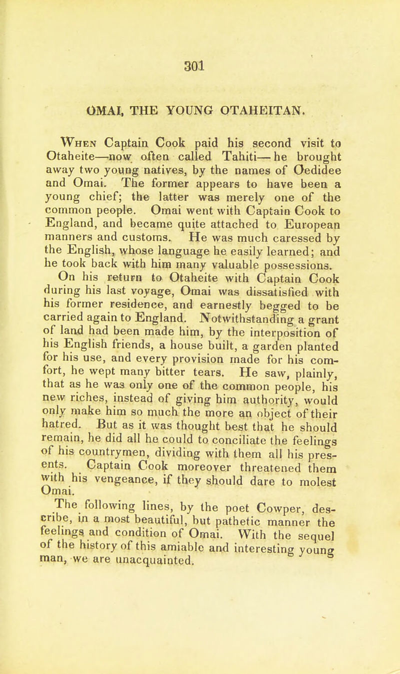 OMAI. THE YOUNG OTAHEITAN. When Captain Cook paid his second visit to Otaheite—now often called Tahiti—he brought away two young natives, by the names of Oedidee and Omai. The former appears to have been a young chief; the latter was merely one of the common people. Omai went with Captain Cook to England, and became quite attached to European manners and customs. He was much caressed by the English, whose language he easily learned; and he took back with him many valuable possessions. On his return to Otaheite with Captain Cook during his last voyage, Omai was dissatisfied with his former residence, and earnestly begged to be carried again to England. Notwithstanding a grant of land had been made him, by the interposition of his English friends, a house built, a garden planted for his use, and every provision made for his com- fort, he wept many bitter tears. He saw, plainly, that as he was only one of the common people, his new riches, instead of giving him authority, would only make him so much the more an object of their hatred. But as it was thought best that he should remain, he did all ho could to conciHate the feelings of his countrymen, dividing with them all his pres- ents. Captain Cook moreover threatened them With his vengeance, if thoy should dare to molest Omai. The following lines, by the poet Cowper, des- cribe, m a most beautiful, but pathetic manner the feehngs and condition of Omai. With the sequel of the history of this amiable and interesting young raan, we are unacquainted.