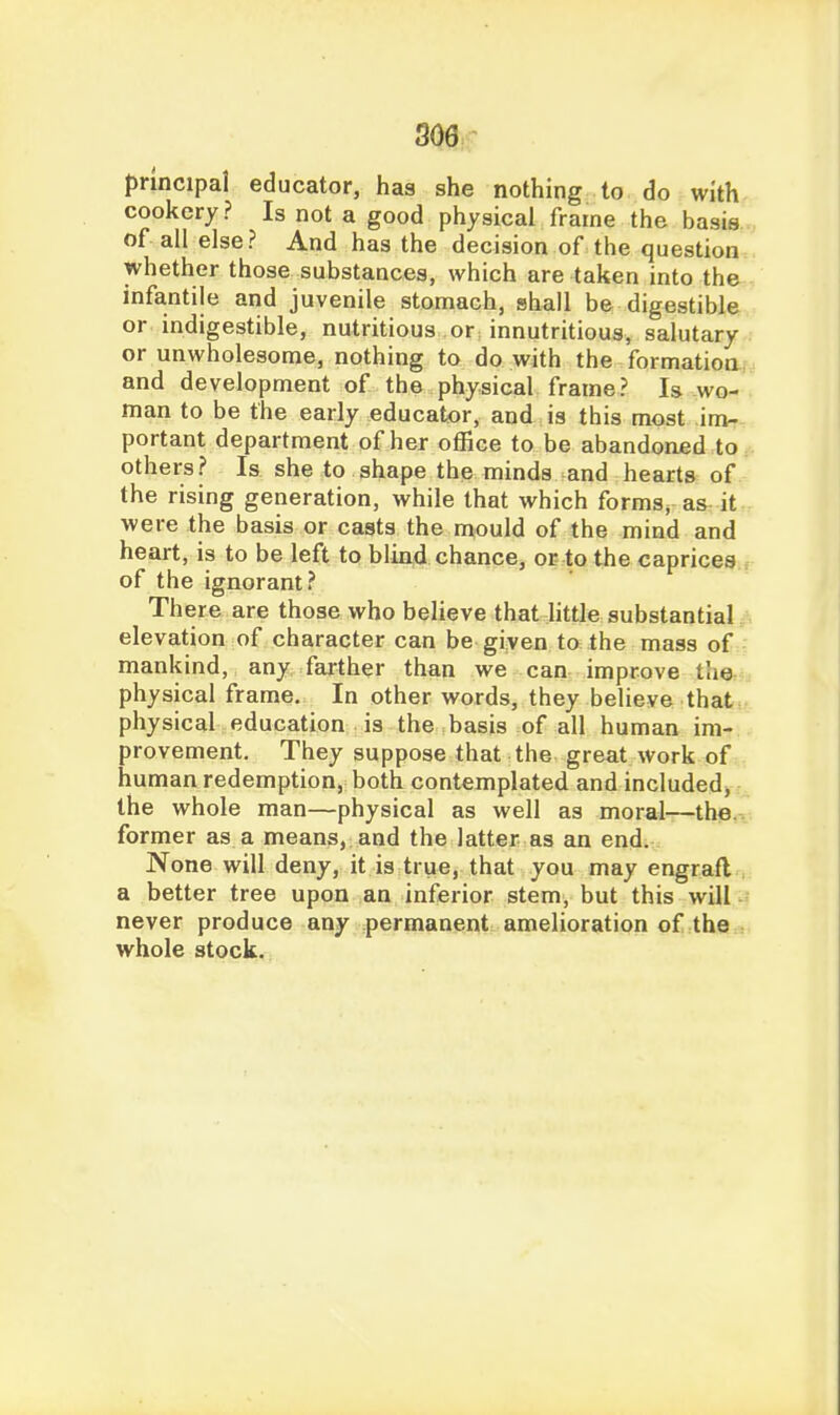 principal educator, has she nothing to do with cookery ? Is not a good physical frame the basis, of all else? And has the decision of the question whether those substances, which are taken into the infantile and juvenile stomach, shall be digestible or indigestible, nutritious or innutritious, salutary or unwholesome, nothing to do with the formation, and development of the physical frame? Is avo- man to be the early educator, and is this most im- portant department of her office to be abandoned to others? Is she to shape the minds and hearts of the rising generation, while that which forms, as it were the basis or casts the mould of the mind and heart, is to be left to bliad chance, or to the caprices of the ignorant? There are those who believe that little substantial elevation of character can be given to the mass of mankind, any farther than we can improve tiie physical frame. In other words, they believe that physical education is the basis of all human im- provement. They suppose that the great work of human redemption, both contemplated and included, the whole man—physical as well as moral—the. former as a means, and the latter as an end. None will deny, it is true, that you may engraft . a better tree upon an inferior stem, but this will never produce any permanent amelioration of the whole stock.