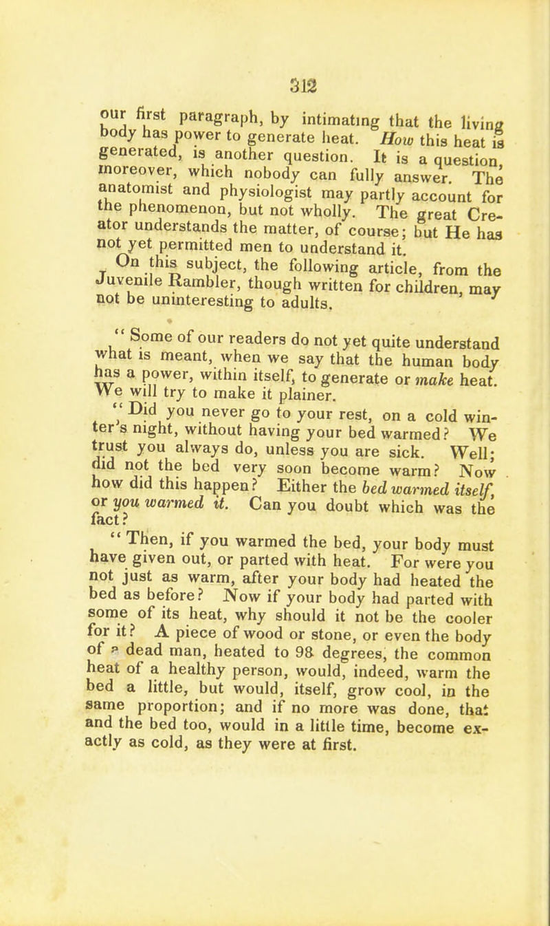 SJ2 our first paragraph, by intimating that the livina body has power to generate heat. How this heat 5 generated, is another question. It is a question moreover, which nobody can fully answer The anatomist and physiologist may partly account for the phenomenon, but not wholly. The great Cre- ator understands the matter, of course; but He has not yet permitted men to understand it. _ On this subject, the following article, from the Juvenile Rambler, though written for children, may not be uumteresting to adults.  Some of our readers do not yet quite understand what is meant, when we say that the human body has a power, within itself, to generate or make heat. We will try to make it plainer. V I^jfl you never go to your rest, on a cold win- ter s night, without having your bed warmed.? We trust you always do, unless you are sick. Well; did not the bed very soon become warm.? Now how did this happen.? Either the bed warmed itself, or you warmed it. Can you doubt which was the fact.?  Then, if you warmed the bed, your body must have given out, or parted with heat. For were you not just as warm, after your body had heated the bed as before.? Now if your body had parted with some of its heat, why should it not be the cooler for it.? A piece of wood or stone, or even the body of p dead man, heated to 98 degrees, the common heat of a healthy person, would, indeed, warm the bed a little, but would, itself, grow cooJ, in the same proportion; and if no more was done, that and the bed too, would in a little time, become ex- actly as cold, as they were at first.