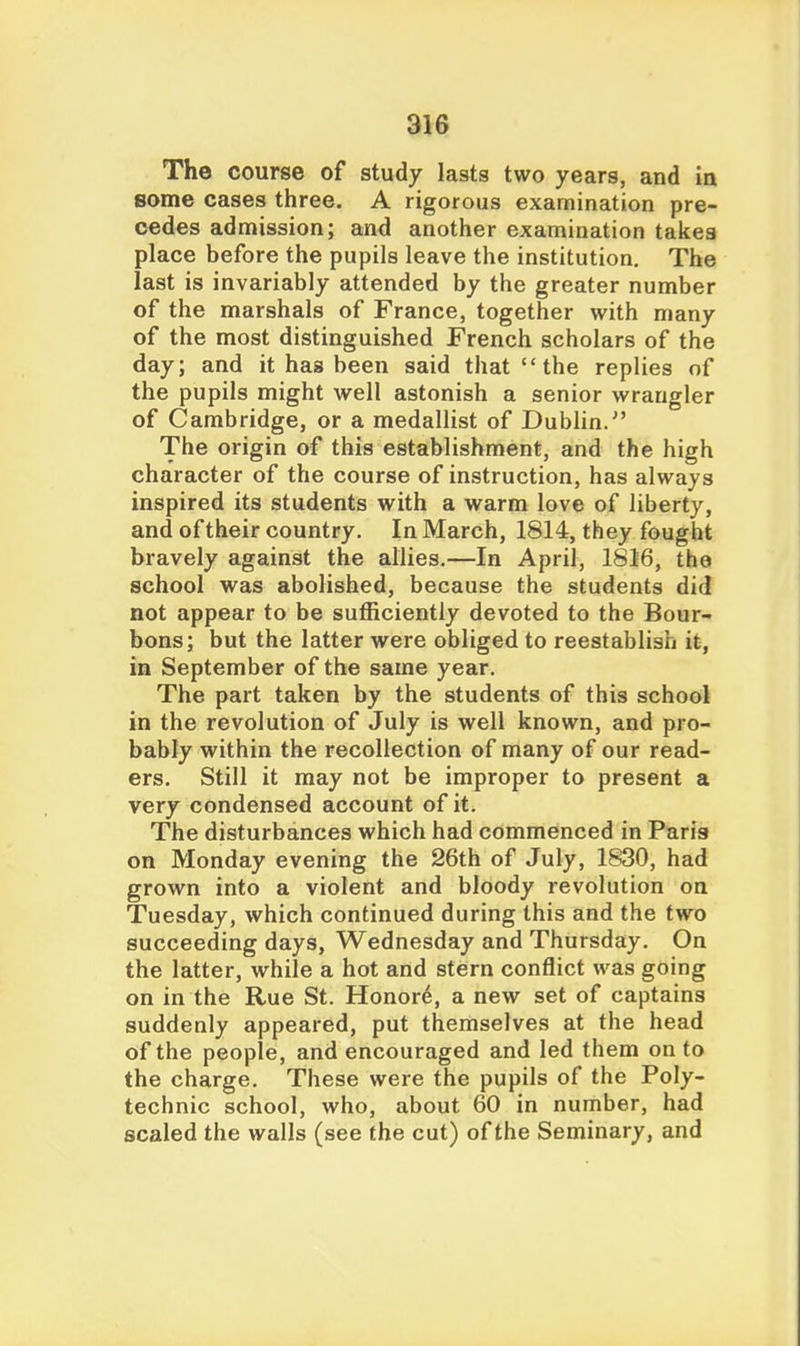 The course of study lasts two years, and in some cases three. A rigorous examination pre- cedes admission; and another examination takes place before the pupils leave the institution. The last is invariably attended by the greater number of the marshals of France, together with many of the most distinguished French scholars of the day; and it has been said that the replies of the pupils might well astonish a senior wrangler of Cambridge, or a medallist of Dublin. The origin of this establishment, and the high character of the course of instruction, has always inspired its students with a warm love of liberty, and of their country. In March, 1814, they fought bravely against the allies.—In April, 1816, the school was abolished, because the students did not appear to be sufficiently devoted to the Bour- bons; but the latter were obliged to reestablish it, in September of the same year. The part taken by the students of this school in the revolution of July is well known, and pro- bably within the recollection of many of our read- ers. Still it may not be improper to present a very condensed account of it. The disturbances which had commenced in Paris on Monday evening the 26th of July, 1830, had grown into a violent and bloody revolution on Tuesday, which continued during this and the two succeeding days, Wednesday and Thursday. On the latter, while a hot and stern conflict was going on in the Rue St. Honor6, a new set of captains suddenly appeared, put themselves at the head of the people, and encouraged and led them on to the charge. These were the pupils of the Poly- technic school, who, about 60 in number, had scaled the walls (see the cut) of the Seminary, and