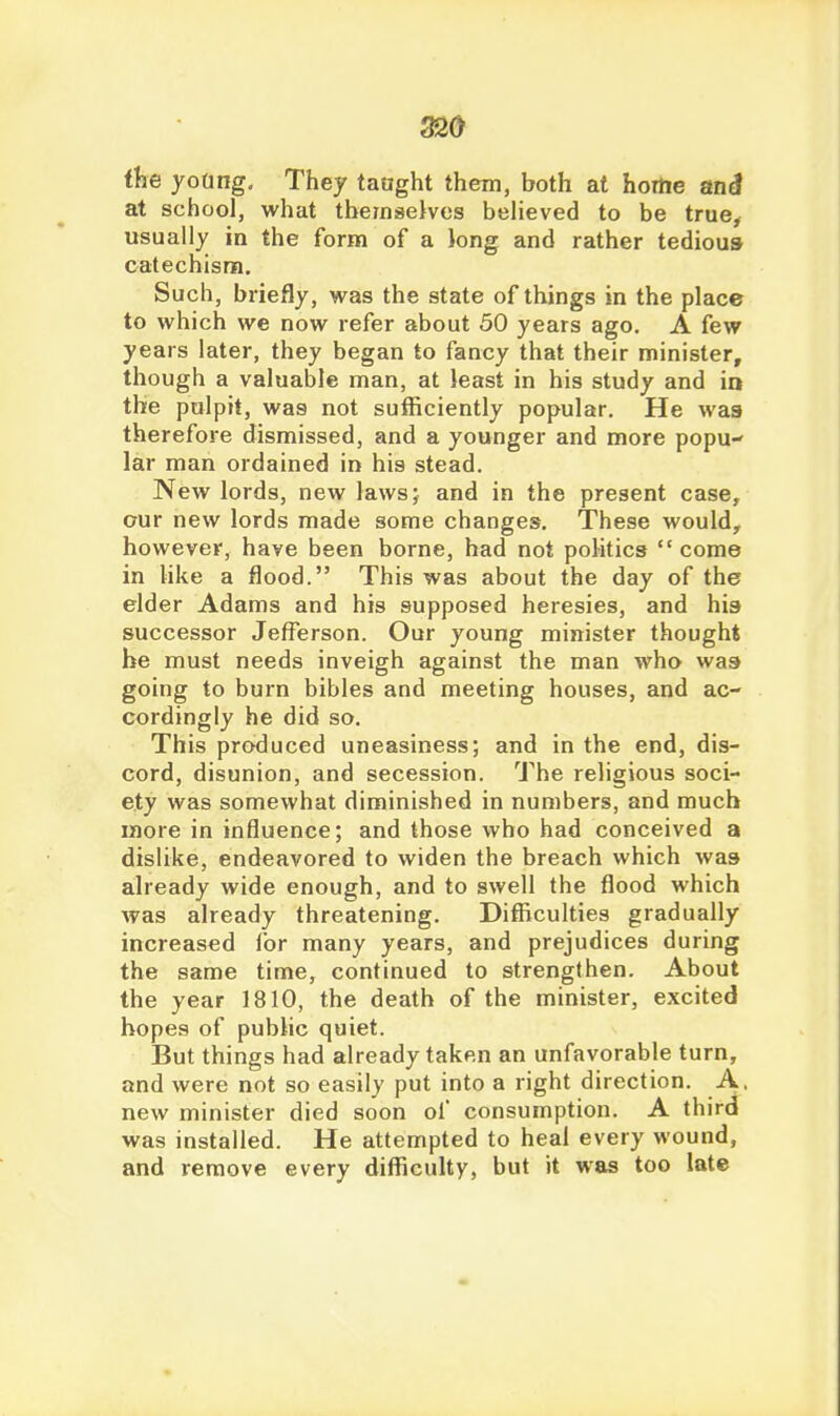 ihe yoting. They taught them, both at hortie ani at school, what thernsekes beheved to be true^ usually in the form of a long and rather tedioua catechism. Such, briefly, was the state of things in the place to which we now refer about 50 years ago. A few years later, they began to fancy that their minister, though a valuable man, at least in his study and io the pulpit, was not sufficiently popular. He was therefore dismissed, and a younger and more popu lar man ordained in his stead. New lords, new lawsj and in the present case, our new lords made some changes. These would, however, have been borne, had not politics  come in like a flood. This was about the day of the elder Adams and his supposed heresies, and his successor Jefferson. Our young minister thought be must needs inveigh against the man who was going to burn bibles and meeting houses, and ac- cordingly he did so. This produced uneasiness; and in the end, dis- cord, disunion, and secession. The religious soci- ety was somewhat diminished in numbers, and much more in influence; and those who had conceived a dislike, endeavored to widen the breach which was already wide enough, and to swell the flood which was already threatening. Difficulties gradually increased for many years, and prejudices during the same time, continued to strengthen. About the year 1810, the death of the minister, excited hopes of public quiet. But things had already taken an unfavorable turn, and were not so easily put into a right direction. A, new minister died soon of consumption. A third was installed. He attempted to heal every wound, and remove every difficulty, but it was too late