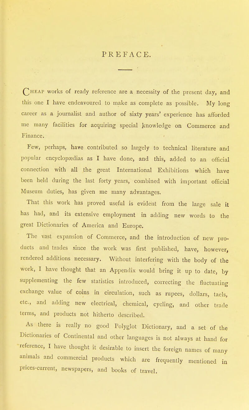 PREFACE. Qheap works of ready reference are a necessity of the present day, and this one I have endeavoured to make as complete as possible. My long career as a journalist and author of sixty years' experience has afforded me many facilities for acquiring special knowledge on Commerce and Finance. Few, perhaps, have contributed so largely to technical literature and popular encyclopedias as I have done, and this, added to an official connection with all the great International Exhibitions which have been held during the last forty years, combined with important official Museum duties, has given me many advantages. That this work has proved useful is evident from the large sale it has had, and its extensive employment in adding new words to the great Dictionaries of America and Europe. The vast expansion of Commerce, and the introduction of new pro- ducts and trades since the work was first published, have, however, rendered additions necessary. Without interfering with the body of the work, I have thought that an Appendix would bring it up to date, by supplementing the few statistics introduced, correcting the fluctuating exchange value of coins in circulation, such as rupees, dollars, taels, etc., and adding new electrical, chemical, cycling, and other trade terms, and products not hitherto described. As there is really no good Polyglot Dictionary, and a set of the Dictionaries of Continental and other languages is not always at hand for reference, I have thought it desirable to insert the foreign names of many animals and commercial products which are frequently mentioned in prices-current, newspapers, and books of travel.