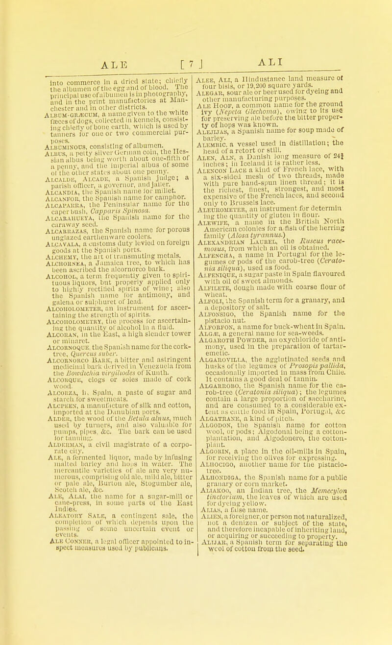 into commerce In a dried slate; chiefly the albumen of the egg and of Wood. 1 he principal use of ulbuinen is in photography, and in the print manufactories at Man- chester and m oilier districts. Album-gr^ecum, a nume given to the -white foicesofdogs, collected 111 kennels, consist- in chiefly ol bone earth, which is used by tanners for one or two commercial pur- poses. „ Albcminoijs, consisting of albumen. Aluus, a potty silver Oennan coin, the Hes- sian albus being worth about onc-flltlioi a penny, and the imperial ulbus ol some ol the other states about one penny. Alcalde, Ai.caoe, a .Spanish judge; a parish oflicer, a governor, and jailer. Alcandia, the Spanish name lor millet. Alcanfou, the Spnniah name lor camphor. Alcaparra, the Peninsular name lor the caper bush, Capparis Spinosa. Alcarauueya, Ihe Spanish name for the caraway seed. Alcarrazas, the Spanish name for porous unglnzcd earthenware coolers. Alcavala, a customs duty levied on foreign goods at the Spanish ports. Alchemy, the art ol transmuting metals. Alchornea, a Jamaica nee, to which has been ascribed the nlcoruorco bark. Alcohol, a term frequently given to spiri- tuous liquors, but properly applied only to highly rectified spirits of wine; also the Spanish name for antimony, und galena or sulphuret of lead. Alcoholometer, an instrument for ascer- taining the strength ol spirits. Alcoholometry, the process lor ascertain- ing the quantity ol alcohol in a fluid. Alcoran, m the 'East, a high slender tower or minaret. Alcornoque. the Spanish name for the cork- tree. Qjuercus suber. Alcorxorco Bark, a bitter and aslringcnt medicinal bark derived In Venezuela from the Bowdicliia virgiliodes ol Kuntli. Alcouquh, clogs or solos made of cork wood. Alcouza, It, Spain, a paste of sugar and starch for sweetmeats. Alcpeem, a manufacture of silk and cotton, imported at the Danublan ports. Alder, the wood of the Hetula abuts, much used by turners, ami also valuable for pumps, pipes, &c. The bark can boused lor tanning. Alderman, a civil magistrate of a corpo- rate city. Ale, a fermented liquor, made by infusing malted barley and lions in water. Tito mercantile varieties of tile are very nu- merous, comprising old ale. mild ale, bitter or pale ale, Burton ale, Stogumber ale, Scotch ale, i&c Ai m, Alai, the name for a sugar-mill or cane-press, in some parts ol tlio East Indies. Aleatory Sale, a contingent sale, the completion of which depends upon the passing of some uncertain event or events. Axe Conner, a legal oflicer appointed to in- spect measures used by publicans. Alee, Ali, a llindustanec land measure of four bisis, or 19,200 square yards. _ \legar, sour ale or beer used lor dyeing and other manufacturing purposes. Ale Hoof, a common name for the ground ivy (Nepela Ulechomu), owing to Its use for preserving ale before the bitter proper- ty of hops was known. Alejijas, a Spanish name for soup made of Alembic, a vessel used in distillation; the head of a retort or still. , Alen, Aln, a Danish long measure oi 24} inches; In Iceland it is rather less. Alencon Lace a kind of French lace, with a six-sided mesh of two threads, mado with pure hand-spun linen thread; it is the richest, linest, strongest, and most expensive of the French laces, aud second only to Brussels lace. Aleorometer, an instrument for dctcrmiu ingthe quantity of gluten In flour. Alewife, a name in the British North American colonies for a ttshof the herring family (Alosa tyrannus.) Alexandrian Laurel, tlio liuscus race- mosus, from which an oil is obtained. Axfencha, a name in Portugal for the le- gumes or pods of the carob-treo {Cerato- nia siliqua), used as food. Ai.fenique, a sugar paste in Spain flavoured with oil of sweet almonds. Ai.fi lete, dougli made witli coarse flour of wheat, Alfoli, ihe Spanish term for a granary, and a depository of salt Alfonsigo, the Spanish name for the plstacio nut. Alforfon, a name for buck-wheat in Spain. AiCE, a general name lor sea-weeds. Algaroth Powder, an oxycbloride of anti- mony, used In the preparation of tartar- emetic Algarovilla, the agglutinated seeds and husks of the legumes of 1'rosopis pallida, occasionally imported in mass front Chile. It contains a good deal of tannin. Algarrobo, the Spanish name for the ca- rob-tree {teratoma sitiqua); the legumes contain a large proportion of saccharine, and are consumed to a considerable ex- tent as cattle food in Spain, Portugal, ttc Algatrake, a kind of pitch. Algodon, the Spanish name for cotton wool, or pods; Algoiloual being a cotton- plantation, and Algodonero, ihe cotton- plant Axoorin, a place in tlio oil-mills in Spain, lor receiving the olives for expressing. Axuocigo, another name for the pistaeio- irce. Alhondiga, the Spanish name for a public granary or corn market. Aliakoo, an Indian tree, the Memccylon tinctonum, the leaves of which ore used for dyeing yellow. A lias, a false name. Alien, a forelgner,or person not naturalized, not n denizen or subject of the state, and therefore incapable of Inheriting land, or acquiring or succeeding lo property. Alijar, a Spanish term for separating tho wcol of cotton from the seed.