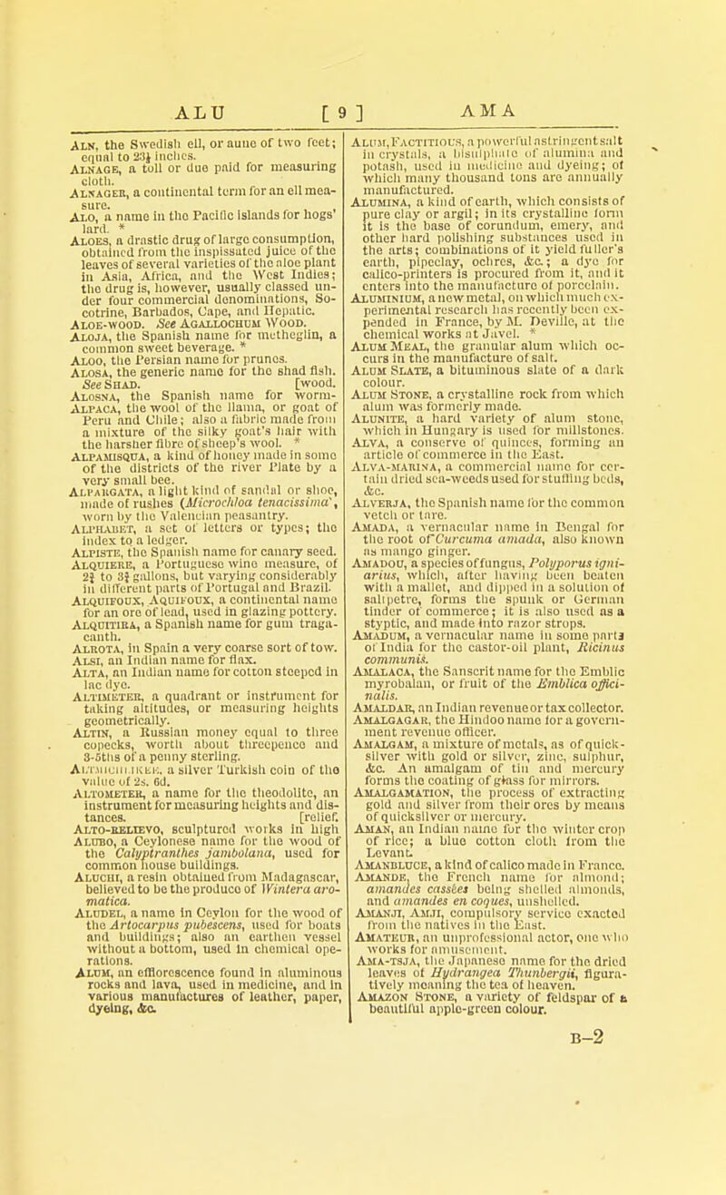 ALU AM A Aln, the Swedish ell, orauncof two rcet; equal to 23$ inches. Alnage, n toll or due paid for measuring cloth. Alnageb, a continental term for an ell mea- sure. . . , , . Axo, a name in the PaciDc islands for hogs lard. * Aloes, a drastic drug oflarge consumption, obtained from the inspissated juice of the leaves of several varieties of the aloe plant In Asia, Africa, and the West Indies; tho drug is, however, usually classed un- der four commercial denominations, So- cotrine, Barbados, Cape, anil Hepatic. Aloe-wood. See Agallochum Wood. Aloja, the Spanish name lor mctheglin, a common sweet beverage. * Aloo, the Persian name for prunes. Alosa, the generic name for the shad fish. See Shad. [wood. Alosna, the Spanish name for worm- Alpaca, the wool of the llama, or goat of Peru and Chile; also a fabric made from a mixture of the silky goat's hair with the harsher fibre of sheep's wool. * Alpahisqua, a kind of honey made in some of the districts of the river Plate by a very small bee. Ali-akgata, a light kind of sandal or shoe, made of rushes (Mierocldoa tenacissima', worn by the Vnlenclnn peasantry. Alphabet, a set of letters or types; the index to a ledger. Alpiste, the Spanish name for canary seed. Alquieke, a Portuguese wino measure, of 2J to 3} gallons, but varying considerably 111 different parts of Portugal and Brazil. Alquifodx, Aquikoux, a continental name for an ore of lead, used in glazing pottery. Alquitiea, a Spanish name for gum traga- conth. Alrota, in Spain a very coarse sort of tow. Alsi, an Indian name for flax. Alta, an Indian uame for cotton steeped in lac dye. Altimeter, a quadrant or instrument for taking altitudes, or measuring heights geometrically. Altin, a Bussian money equal to three copecks, worth about threepence and 3-5ths of a penny sterling. Ai.T.Micni iKiii:. a silver Turkish coin of tho value of 2s. Gd. Altometee, a name for the theodolite, an instrument for measuring heights and dis- tances, [relief. Alto-relievo, sculptured woiks In high Alubo, a Ceylonese name for the wood of the Calyptranlhes jambolana, used for common house buildings. Aluciu, a resin obtalued from Madagascar, believed to be the produco of 1 Vintera aro- malica. Aludel, a name In Ceylon for the wood of tho Artocarpus pubescent, used for boats and buildings; also an earthen vessel without a bottom, used In chemical ope- rations. Alum, an efflorescence found in aluminous rocks and lava, used in medicine, and in various manufactures of leather, paper, dyeing, &c Alum,Factitious, a powerful astringent salt in crystals, a blsulphiilo of alumina and potash, used iu medicine and dyeing; ol which many thousand tons are annually manufactured. Alumina, a kind of earth, which consists of pure clay or argil; in its crystalline form it is the base of corundum, emery, and other hard polishing substances used in the arts; combinations of it yield fuller's earth, pipeclay, ochres, <fcc; a dye for calico-printers is procured from it, and it enters into the manufacture of porcelain. Aluminium, a new metal, on which much ex- perimental research has recently been ex- pended in France, by M. Deville, at the chemical works at Javel. * Alum Meal, the granular alum which oc- curs in the manufacture of salt. Alum Slate, a bituminous slate of a dark colour. Alum Stone, a crystalline rock from which alum was formerly made. Alunite, a hard variety of alum stone, which ill Hungary is used for millstones. Alva, a conserve of quinces, forming an article of commerce in the East. Alva-marina, a commercial name for cer- tain dried sea-weeds used for slutting beds, etc. Alverja, the Spanish name for the common vetcli or tare. Amada, a vernacular name in Bengal for tile root ofCurcuma amada, also known as mango ginger. Amadou, a species of fungus, Polyporusigni- arius, which, after having been beaten with a mallet, and dipped in a solution of sahpetre, forms the spunk or German tinder of commerce: it is also used as a styptic, and made Into razor strops. Amadum, a vernacular name in some parla of India for the castor-oil plant, Ricinus communis. Amalaoa, the Sanscrit name for the Emblic myrobalan, or fruit of the JSmblica offici- nalis. Amaldar, an Indian revenueortaxcollector. Amalgagar, the Hindoo name for a govern- ment revenue officer. Amalgam, a mixture of metals, as of quick- silver with gold or silver, zinc, sulphur, «fcc. An amalgam of tin and mercury forms the coating of gtass for mirrors. Amalgamation, the process of extracting gold and silver from their ores by means of quicksilver or mercury. Aman, an Indian name fur tho winter crop of rice; a blue cotton cloth from the Levant. Amanbluce, a kind of calico made in Franco. Amande. tho French name for almond; amandes cassees being shelled almonds, and amandes en coques, unshellcd. A&ianji, Am.ti. compulsory service exacted from the natives in the East. Amateur, an unprofessional actor, one who works for amusement. Ama-tsja, the Japanese name for the dried leaves of Hydrangea Thunbergii, flgura- Itlvely moaning the tea of heaven. Amazon Stone, a variety of feldspar of n beautiful apple-green colour. B-2