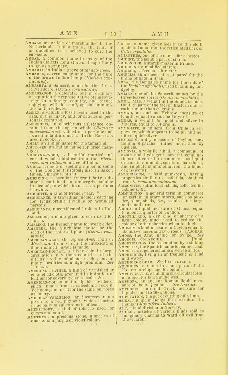 Amralo, rrn article of merchandise in 1li<\ Netherlands' IiiUlun trade; the fruit of an undefined free, believed to cure the ear-ache. Ambar, a common name in many o< tlie Indian dialect3 for a store or heap of any thing, as a granary. Ambarai, in India a grove of mnnso-trcos. Ambaree, a vernacular name for the fibre of the brown Indian hemp (Hibiscus cun- nabinus). Ambashia, a Sanscrit name lor the three- leaved sorrel (OxalU corniculata). Ambassador, a delegate, but in ordinary acceptation the representative of his sove- reign in a foreign country, and thence enjoying, with his staff, special immuni- ties and privileges. Amber, a valuable fossil resin used in the arts, in pharmacy, ami for articles of per- sonal decoration. Ambergris, an odoriferous substance ob- tained from the sperm whale (Physeter macrocephalus), valued as a perfume and as a stimulant aromatic. In the East it is used in cookery. A Man, an Indian name for the tamarind. Amrooseji, an Indian name for dried man- goes. Amboyna-wood, a beautiful mottled and curled wood, obtained Iroin the Plero- spermum Indicum, a tree of India. Amura, a mode of spelling amber in some of the Continental states; also, in Saxon times, a measure of salt. Ambreine, a peculiar fragrant fatty sub- stance contained in ambergris, soluble in alcohol, to which its use as a perfume is owing. Ambrette, a kind of French pear. * Ambulance, a travelling medical carriage for transporting invalids or wounded persons. Ambulants, uncertificated brokers In Hol- land. Amelcorn, a name given to corn used for starch. Ameleon, the French name for weak cider. Ameneka, the Singhalese nam.: lor the seed of the castor-oil plant (Ricinus com- munis). American-aloe, the Agave Americana or Mexicana, from which the intoxicating liquor named pulque is made. Amerioan-doi.i.ar, a silver coin in large circulation in various countries, of the intrinsic value of about 4s. 2d., but in many localities at a high premium. See Dollar. American-leather, a kind of varnished or enamelled cloth, prepared In imitation of leather lor covering chairs, solas, &c. American-polish, an imiialpable powder of silica, made from a ealecdonlo rook In Vermont, and used for the same purposes as emery. American-vermilion, an incorrect nnnlo given lo a red pigment, which consists principally oi subchroiniite of loud. AMEMFOOllT, a kind of tobacco used for cigars and snuff. Amethyst, a precious stone, a species of quartz, of a purple or violet colour. AirFUK, a name given locally to the clo'h made In India trom the reticulated hark of Celtii orienialis. Amianthus, one of the names for asbestos. Amidine, the soluble part of starch. Amidonnier, a starch-maker In France. Amiduline, a modified starch. Aminecr, a French salt meter. Amincias, thin sheepskins prepared for the lining of hats in Spain. Amxa. the Bengalee name for the fruit of the Emblica officinalis, used In tanning and dyeing. Amlika, one of fhe Sanscrit names for iho three-leaved sorrel (Oxalis corniculata). Amma, Has, a weight in the Stinda islands, the 10th part of the tael or Eastern ounce, rather more than 30 grains. AMMAn, an ancient Hebrew measure of length, equal to about half a yard. Ammas, a weight for gold and silver in Madras, equal to 30J grains. Ammiolite, a mineral from Chile in ren powder, which appears to be an antimo nite of quicksilver. Ammomum, a dry measure of Ceylon, con- taining 8 parahs— rather more than 5J bushels. Ammonia, a volalilo alkali, a compound of azote and hydrogen; several combina- tions of it enter into commerce, as liquid or caustic ammonia, spirits of hartshorn, and sulphate of ammonia from the liquor of gas-works. * Ammoniacum, a fetid gum-resin, having properties similar to asalcetlda, obtained from Dorema ammoniacum. Ammonites, spiral fossil shells, collected for cabinets, ifcc Ammunition, a general term in commerce lor certain military stores, such as pow- der, shot, shells, &c, required for large and small arms. Amola, a liquid measure of Genoa, equal to about a quarter of a gallon. Amontillado, a dry kind of sherry of a light colour, much used lo reduce the colour of other sherries when too high. Amomuji, a land measure in Ceylon equal to about two acres and two roods. [Ajouan. Amoos, the Arab name lor lovage. S<e Amorcis. See Archil. [hind. Amortization, the redemption by a sinking Ampelita, the Spanish name lorcannel couC Ampelite, a generic name given to slates. Amphibious, living in or frequenting land and water. Amphigi:«;e Spa.ii. See Latis lazuli. Ampuioen, a name in some parts of the Eastern archipelago for opium. Amphitheatre, a building of a circular form, arranged for large audiences. Amphora, an ancient ltoman liquid mea- sure 01 about Bi gallons. See ANFOBA. Ampiioreus, an old (Ircck measure for liquids equal to 10} gallons, Amputation, the act of cutting olfa limb. Amiia, a name in llengal for iho fruit ol the mango' (Mangifera Indica). Asit, a laud division in Norway. Amulet, articles of various kinds sold as Imaginary charms to Ward oil evil from tlw weuror.