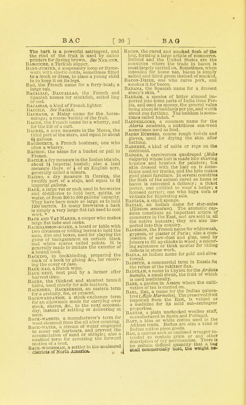 Tlio bark is a powerful astringent, and the rind of the fruit is used ay calico printers for dyeing brown. See Neb-neb. Haboucite, a Turkish slipper. Bart-jumper, a suspensory hoop or frame- work with elastic cords, sometimes fitted to a frock or dress, to place a young child in to keep it on its legs. Bac, the French name for a ferry-boat; a large tub. Bacaliau, Baccallao, the French and Spanish names for stockfish, salted ling or cod. Bacassas, a kind of French lighter. Baccile. See Bacile. ISaciiano, a Malay name for the horse- mango : a course variety of the fruit. Baciie, the French name for a wherry, and for the tilt of a cart. Baciiel, a corn measure in the Morea, the third pnrt ofihe staro, and equal to about 6J gallons. Bachoteur, a French boatman, one who plies a wherry. Baciioo, the name for a bucket or pail in France. Bacile, a dry measure in the Ionian islands, about 18 imperial bushel; also a land measure there of J of an English acre, generally called a misura. Bacino, a dry measure in Corsica, the twelfth part of a stnjo, and equal to 2} imperial gallons. Back, a large vat or cask used in breweries and distilleries to hold beer, spirits, or water, offrom 300to 500 gallons' capacity. They have been made so large as to hold 1200 barrels. In many breweries a back is simply a very large flat tub used to cool wort. * Back and Vat Maker, a cooper who makes large flat tubs and casks. Backgammon-board, a board or table with two divisions or (biding leaves to hold the men, dice and boxes, used for playing the game of backgammon on certain black and white spaces called points. It is generally made to imitate the exterior of a bound'book. , Backing, in bookbinding, preparing the back of a book by gluing Ac, for receiv- ing the cover or case. Back-rag, a Dutch wine. Back-rent, rent paid by a rarmer after harvest lime. Backs, the thickest and stoutest tanned hides, used chiefly for sole leathers. Backshee, Backsheesh, an eastern term for a gratuity, fee, or present. Backwardation, a stock-exehango term for an allowance made for carrying over stock, shares, Ac, to the next account- day, instead of settling or delivering at once. , . , . „ Back-washed, a manufacturer a term for wool cleansed from the oil alter combing. Back-water, n stream of water employed to scour out harbours, and prevent the accumulation of sand or shingle; also a nauticnl term for reversing the forward motion of a boat. . Back-woodsman, a settler in the uncloared districts of North America. , , Bacon, the cured and smoked flesh of the hog, forming a large article of commerce. Ireland and the United States are the countries where the trade in bacon is most largely carried on. Sometimes, when intended for home use, bacon is simply salted and dried green instead of smoked. Bacon-Drier, one who cures pork, and smokes it for haeon. Badana, the Spanish name for a dressed sheep's skin. * Baddam, a species of bitter almond im- ported into some parts of India from Per- sia, and used as money, the general value being about 60 baddams per pie, and worth about one farthing. The baddam is some- times called badan. * Badderlocks, a common name for the Alaria esculenta, a nutritious sea-weed sometimes used as food. Baden Rubbers, coarse rough towels and gloves, used for drying the skin after bathing. Baderne, a kind of cable or rope on the continent. Badger, a carnivorous quadruped (Meles vulgaris) whose hair is made into shaving blushes and brushes for painters; the skin dreBsed with the hair on is some- times used lor trunks, and the hide makes good pistol furniture. In several countries the flesh of the animal cured as hams or bacon is esteemed a delicacy; a ticket porter, one entitled to wear a badge; a licensed carrier; one who buys com or victuals for itinerating sale. Badiaga, a small sponge. Badian, an Indian name for star-anise (IUicium anisatum). The aromatic cap- sules constitute an important article of commerce in the East, and are sold in all the native bazaars; they are also im- ported into this country. Badigeon, the French name for whitewash, gypsum, or plaster of Faris; also a com- position of saw-dust and glue, used by joiners to fill up chinks in wood; n colour- ing substance or thick mortar for biding defects in stone work. Badla, an Indian name for gold and silve: tliread. Badstub, a commercial term in ltussia foi the refuse of the rakitzer flax. Badulam, a name In Ceylon for the Ardisia humilis, a small shrub, the fruit of which is used medicinally. Baee, a garden in Assam where the culti- vation of tea is carried on. Bael, Bel, a name for the Indian quinco- trco (sEglc Marmelos). The preserved rnnt imported from the East, Is valued as a medicine for its mild sub-astruigcnl properties. . , , „ . ~ Baetas, a plain unchecked woollen stuff, manufactured in Spaln.and Portugal. Baft, a blue or white cotton used hi the African trado. BaRas arc also u kind of Indian cotton piece goods. Bag a canvas sack or enclosed wrapper in- tended to contain grain or any oilier description of dry merchandise. J. here is no certain defined quantity that a bag shall commorcittlly hold, the weight ne-
