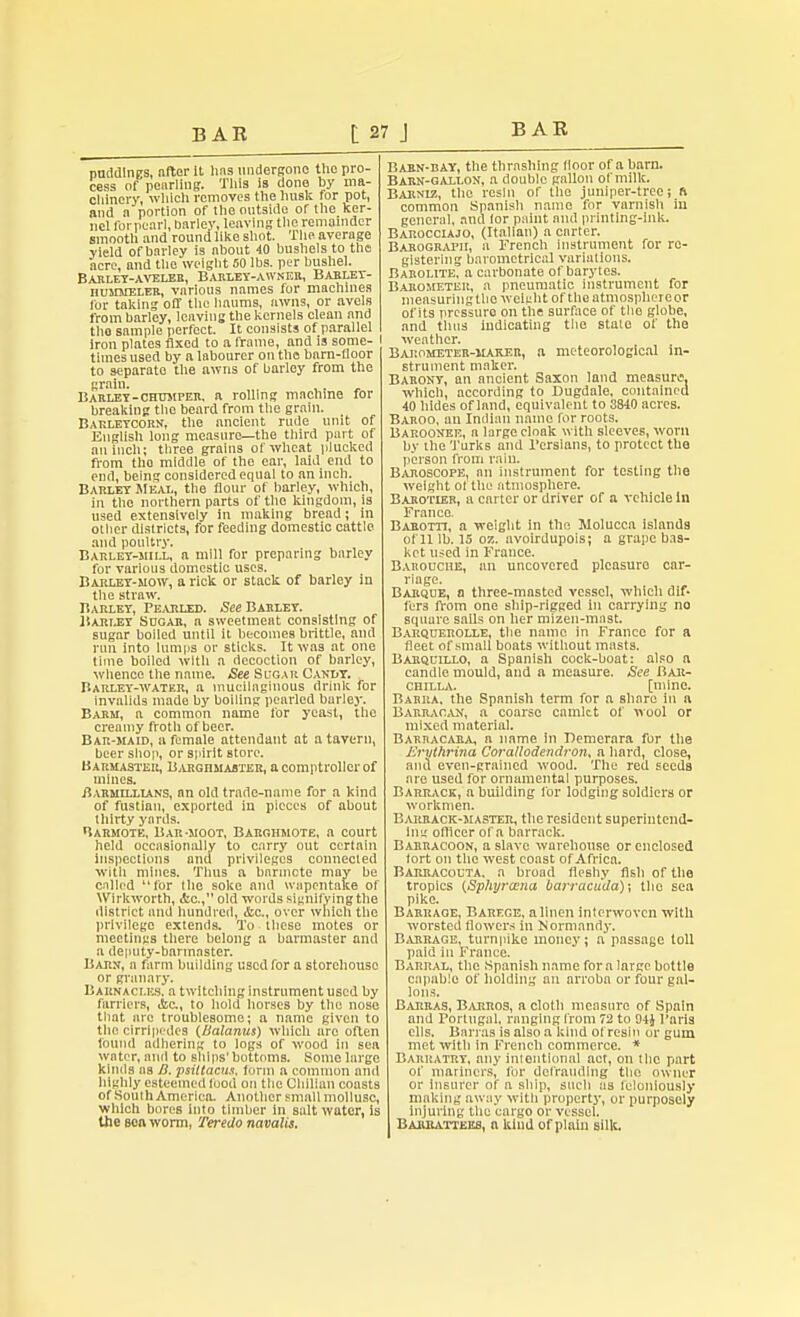 puddings, after It lias undergone the pro- cess of pearling. Tills is done by ma- chinery, which removes the husk for pot, and n portion of the outside or the ker- nel for pearl, barley, leaving the remainder smooth and round like shot. The average yield of barley is about 40 bushels to the acre, and the weight 50 lbs. per bushel. Barley-aveler, Barley-awnek, Barley- iiummeler, various names for machines for taking off the haums, awns, or avels from barley, lcnving the kernels clean and tho sample perfect. It consists of parallel iron plates fixed to a frame, and is some- times used by a labourer on the bnrn-fioor to separate the awns of barley from the grain. Barley-chum per. a rolling machine for breaking the beard from the grain. Barleycorn, the ancient rude unit of English long measure—the third part of an inch; three grains of wheat plucked from tho middle of the ear, laid end to end, being considered equal to an inch. Barley Meal, the flour of barley, which, in the northern parts of the kingdom, is used extensively in making bread; in other districts, for feeding domestic cattle and poultry. Barley-mill, a mill for preparing barley for various domestic uses. Barley-mow, a rick or stack of barley in the straw. Barley, Pearled. See Barley. Barley Sugar, a sweetmeat consisting of sugar boiled until it becomes brittle, and run into lumps or sticks. It was at one lime boiled with a decoction of barley, whence the name. See Sugar Candy. Barley-water, a mucilaginous drink for invalids made by boiling pearled barley. Barm, a common name for yeast, the creamy froth of beer. Bar-maid, a female attendant at a tavern, beer shop, or spirit store. Barmaster, Barghmabter, a comptroller of mines. BARMnxiANS, an old trade-name for a kind of fustian, exported in pieces of about thirty yards. Uarmote, Bar-moot, Barghmote, a court held occasionally to carry out certain inspections and privileges connected with mines. Thus a barmote may be called for the soke and wapentake of Wirltworth, <tc, old words signifying the district and hundred, &c., over which the privilege extends. To these motes or meetings there belong a barmaster and a deputy-bannaster. Barn, a farm building used for a storehouse or granary. Barnaci.es. a twitching instrument used by farriers, &C, to hold horses by the nose that are troublesome; a name given to the cirripedes (Balanus) which are often found adhering to logs of wood in sea water, and to ships' bottoms. Some large kinds ns B. psittacus, form a common and highly esteemed tuod on the Chilian coasts of South America. Another small mollusc, which bores into timber in salt water, is the soa worm, Teredo navalis. Barn-bay, the thrashing floor of a barn. Barn-gallon, a double gallon of milk. Barniz, the resin of the juniper-tree; n common Spanish name for varnish in general, and lor paint and printing-ink. Barocciajo, (Italian) a carter. Barograph, a French instrument for re- gistering barometrical variations. Barolite, a carbonate of barytes. Barometer, a pneumatic instrument for measuring the weight of the atmosphere or of its pressuro on the surface of tho globe, and thus indicating the state of the I weather. Barometer-maker, a meteorological in- strument maker. Barony, an ancient Saxon land measure, which, according to Dugdale, contained 40 hides of land, equivalent to 3840 acrcB. Baroo, an Indian name for roots. Baroonee, a large cloak with sleeves, worn by the Turks and Persians, to protect the person from rain. Baroscope, an instrument for testing the weight of the atmosphere. Barotier, a carter or driver of a vehicle in Franco. Barotti, a weight in tho Molucca islands of 11 lb. IS oz. avoirdupois; a grape bas- ket used in France. Barouche, an uncovered pleasure car- riage. Barque, a three-masted vessel, which dif- lers from one ship-rigged in carrying no squure sails on her mizen-mast. Barquerolle, the name in France for a fleet of small boats without masts. Barquillo, a Spanish cock-boat: also a candle mould, and a measure. See Bar- chilla. [mine. Barra, the Spanish term for a share in a Barracan, a coarse camlet of wool or mixed material. Barracara, a name in Demerara for the Jirythrina Corallodendron, a hard, close, and even-grained wood. The red seeds are used for ornamental purposes. Barrack, a building for lodging soldiers or workmen. Barrack-master, the resident superintend- Ing officer of a barrack. Barracoon, a slave warehouse or enclosed tort on the west coast of Africa. Barracouta. a broad fleshy fish of the tropics (Sphyrcena barracuda); the sen pike. Barrage, Barege, a linen interwoven with worsted flowers in Normandy. Barrage, turnpike money; a passage toll paid in France. Barral, the Spanish name for a large bottle capable of holding an arroba or four gal- lons. i Barras, Barros, a cloth measure of Spain i and Portugal, ranging from 72 to 04i Paris i ells. Barras is also a kind ot resin or gum t met with in French commerce. * i Barratry, any intentional act, on the part 1 ot' mariners, for defrauding tho owner i or insurer of a ship, such as feloniously , making away with property, or purposely i injuring the cargo or vessel. Barratteks, a kind of plain silk.