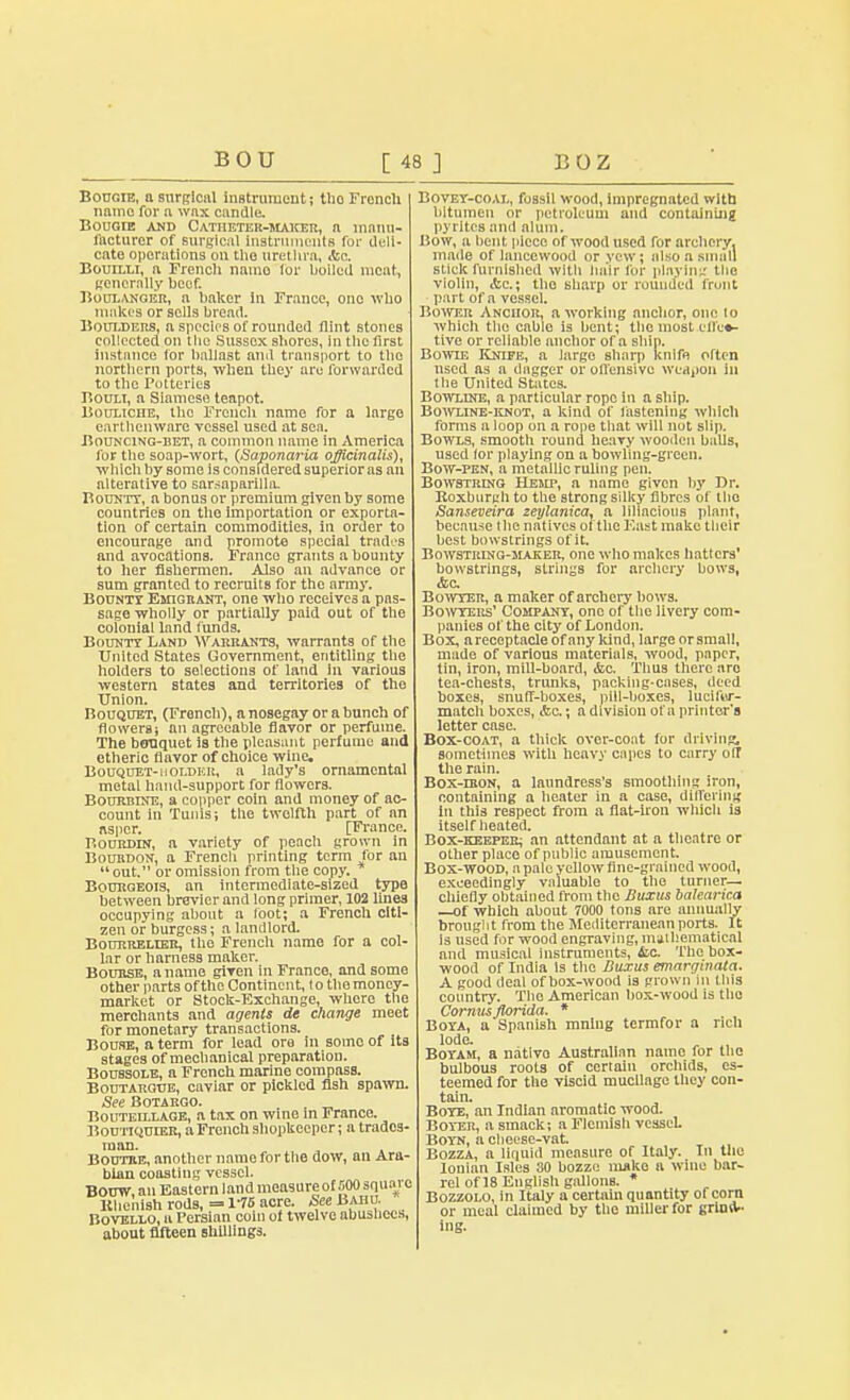 Bougie, a surgical instrument; tho Froncli name for a wax candle. Bougie and Catheter-maker, a manu- facturer of surgical instruments for dell- cate operations on the urethra, <tc. Bouilli, a French namo for boiled meat, generally beef. Boulanger, a baker in France, one who makes or sells bread. Boulders, a species of rounded flint stones col!, tied on Hie Sussex shores, in the first instance tor ballast and transport to tho northern ports, when they are forwarded to the Potteries Bouli, a Siamese teapot. Bouliche, the French name for a large earthenware vessel used at sea. Bouncing-bet, a common name In America for the soap-wort, (Saponaria officinalis), which by some is considered superior as an alterative to sarsaparilla. Bounty, a bonus or premium given by some countries on the importation or exporta- tion of certain commodities, in order to encourage and promote special trades and avocations. France grants a bounty to her fishermen. Also an advance or sum granted to recruits for the army. Bounty Emigrant, one who receives a pas- sage wholly or partially paid out of the colonial land funds. Bounty Land Warrants, warrants of the United States Government, entitling the holders to selections of land in various western states and territories of the Union. Bouquet, (French), a nosegay or a bunch of flowers; an agreeable flavor or perfume. The bouquet is the pleasant perfume and ctherie flavor of choice wine. Bouquet- i i older, a lady's ornamental metal hand-support for flowers. Bourbine, a copper coin and money of ac- count in Tunis; the twelfth part of an nsper. [France. Bourdin, a variety of peach grown in Bourdon, a French printing term for an  out. or omission from the copy. Bourgeois, an intermediate-sized type between brevier and long primer, 102 lines occupying about a loot; a French citi- zen or burgess; a landlord. Bourrelier, the French name for a col- lar or harness maker. Bourse, a name given in France, and some other parts of the Continent, lo the money- market or Stock-Exchange, whore the merchants and agents de change meet for monetary transactions. Bouse, a term for lead ore in some of its stages of mechanical preparation. Boussole, a French marine compass. Boutargue, caviar or pickled fish spawn. See Botargo. Bouteillage, a tax on wine in France. Bou'riQunSR, a French shopkeeper; a trades- man. Boutre, another name for the dow, an Ara- bian coasting vessel. Borjw, an Eastern land measureof SOO square Khenish rods, = 1-75 acre. See Baiiu. Bovello, a Persian coin of twelve abushecs about fifteen shillings. Bovey-coal, fossil wood, impregnated with bitumen or petroleum and containing pyrites and alum. liow, a bent piece of wood used for archery, made of lanccwood or vcw ; also a small stick furnished with hair for playing the violin, Ac; tho sharp or rounded front part of a vessel. Bower Anchor, a working anchor, one lo which the cable is bent; the most effec- tive or reliable anchor of a ship. Bowie Knife, a large sharp knife often nscd as a dagger or offensive weapon in the United States. Bowline, a particular rope in a ship. Bowline-knot, a kind of fastening which forms a loop on a rope that will not slip. Bowls, smooth round heavy wooden balls, used lor playing on a bowling-green. Bow-pen, a metallic ruling pen. Bowstring Hemp, a name given by Dr. Roxburgh to the strong silky fibres of tho Sanseveira zeylanica, a lillncious plant, because the natives of the F.ast make their best bowstrings of it. Bowstring-maker, one who makes hatters' bowstrings, strings for archery bows, (fee. Bowyer, a maker of archery bows. Bowyers' Company, one of the livery com- panies of the city of London. Box, arecoptacle of any kind, large or small, made of various materials, wood, paper, tin, iron, mill-board, &c. Thus there are tea-chests, trunks, packing-cases, deed boxes, snuff-boxes, pill-boxes, lucif'w- match boxes, <fec.; a division of a printer's letter case. Box-coat, a thick over-coat for driving, sometimes with heavy capes to carry oir the rain. Box-iron, a laundress's smoothing iron, containing a heater in a case, differing in this respect from a flat-iron which is itself heated. Box-keeper; an attendant at a theatre or other place of public amusement. Box-wood, a pale yellow fine-grained wood, exceedingly valuable to the turner— chiefly obtained from the Buxus balearka —of which about 7000 tons are annually brought from the Mediterranean ports. It Is used for wood engraving, mathematical and musical instruments, &c The box- wood of India is the Buxus emarginata. A good deal of box-wood is grown in this country. The American box-wood is tho Cormis florida. * Boya, a Spanish mnlug termfor a rich lode. Boyam, a native Australian name for the bulbous roots of certain orchids, es- teemed for the viscid mucilage they con- tain. Bote, an Indian aromatic wood. Boyer, a smack; a Flemish vesseL Boyn, a cheese-vat. Bozza, a liquid measure of Italy. In the Ionian Isles 30 bozze make a wine bar- rel of 18 English gallons. * Bozzolo, in Italy a certain quantity of corn or meal claimed by the miller for grinn- ing.