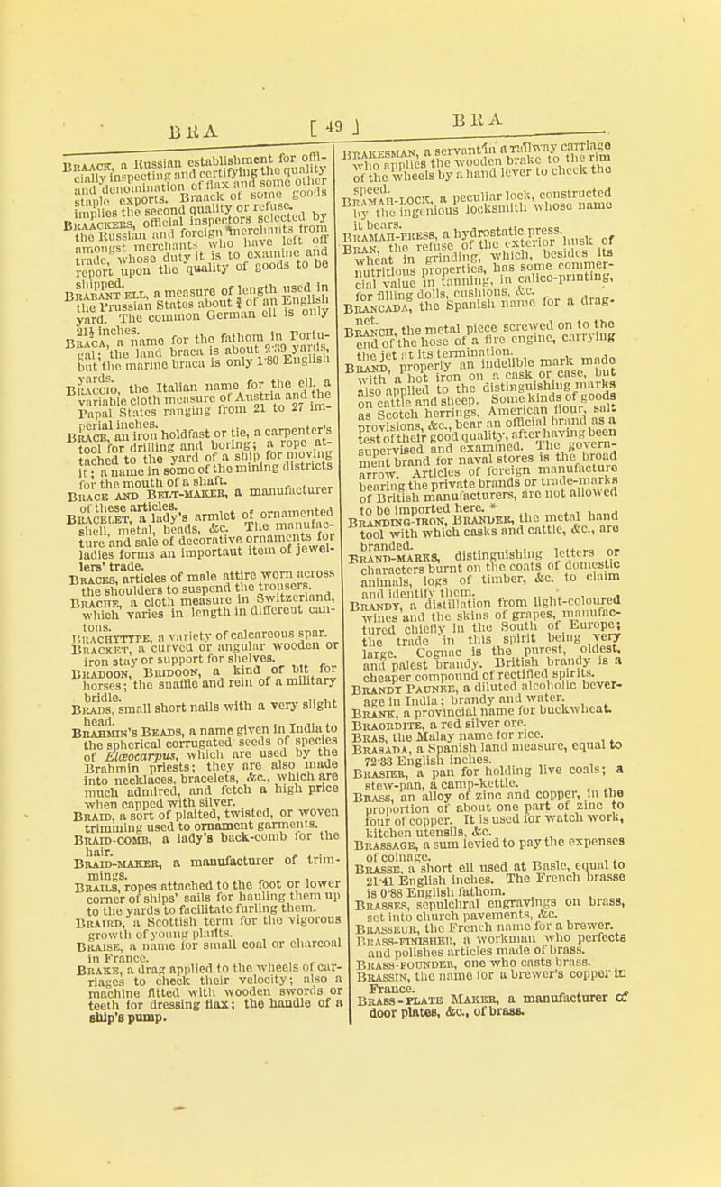 B 11A bSSbi, a measure of length used in B tufrKfei States about J of an EntfUb yard. The common German eu is ouiy BniUCaCnamo for th5 fathom Ir.Portu- gal the land braca is about 2 30> >a is, but the marine braca is only 1'80 English Braccio, the Italian name for the ell a triable cloth measure of Austria and the Tanal States ranging trom 21 to 2i im- B^c^anton holdrast or tic, a carpenter's tool fotdrilling and boring; a rope at- tached to he yard or a ship for moving it - a name in some of the mining districts B£^W&£5™ a manufacturer B^S^Ws armlet of or=,,ted shell, metal, beads, &c- The.manuf,c- ture and sale of decorative ornaments lor iXes fSrms an importaut item of jewel- lcrs* trude Braces, articles or male attire worn across the shoulders to suspend the trousers. Brachf, a cloth measure in Switzerland, winch varies In length in different can- r.itACHTTTTE, a variety or calcareous spar. Bracket a curved or angular wooden or iron stay or support ror shelves. Bradoon, Bridoon, a kind or bit for horses; the snaffle and rein of a military bridle Brads, small short nails with a very slight Brahmin's Beads, a name given in India to the spherical corrugated seeds of species of Elwocarpus, which are used by the Brahmin priests; they are also made into necklaces, bracelets, &c, which are mncb admired, and fetch a high price when capped with silver. Braid, a sort of plaited, twisted, or woven trimming used to ornament garments. Bratd-comb, a lady's back-comb for the hair. . , , . . Braid-maker, a manufacturer of tnm- BRAiLsfropes attached to the foot or lower corner of ships' sails for hauling them up to the yards to facilitate furling them. Braird, a Scottisli term ror tho vigorous growth or young plartts. Braise, a name lor small coal or charcoal in Trance. , , , „ Brake, a drag applied to the wheels or car- riages to check their velocity; also a machine fitted with wooden swords or teeth lor dressing flax; the handle of a snip's pump. Bw1»^^^«f!I of the wheels by a hand lever to check tho ?Sn-iocit, a peculiar lock, constructed Bbftho i'ngeTiious locksmith whose name BkaS-musss, a hydrostatic press. r^n the refuse of the exterior busk of w^eat in grinding, which, besides its nutritious properties, has some commer- cial value n tanning, in calico-printing, for ffllin dolls, cushions, Ac. the Spanish name for a drag. Branch the metal piece screwed on to tho ^ of'the hose of a lire engine, carrying BR^DCtpV^rl^n iSible mark made v^h'aToPt iron on a cask.or case, but ilso app ed to the distinguish ug marks on cattle and sheep. Some kinds of goods oa Scotch herrings, American lloui, sal. Revisions, &c„ bear an official brand as a ?est of their goo'd quality,.after havingbeen supervised and examined. Hie govern- ment brand for naval stores is tile. broad arr™rticesoffcreign manufacture bearing the private brands or trade-marks of British manufacturers, are not allowed B^SSSfSS^U the metal Hand tool with which casks and cattle, &c, aro bS-m^rks, distinguishing letters .or characters burnt on the coats of domestic animals, logs or timber, &c. to claim aS^rSMffion from light-coloured wines and the skins of grapes nmiiurac- turcd chiefly in the South pt Emope; the trade in this spirit being very large. Cognac is the purest, oldest, and palest brandy. British brandy is a cheaper compound of rectified sp rits. Brandt Paunee, a diluted alcoholic bever- age in India; brandy and water. Brank, a provincial name lor buckwheat. Braordite, a red silver ore. Bras, the Malay name lor rice. Brasada, a Spanish land measure, equal to 72-33 English inches. Brasieb, a pan for holding live coals; a stew-pan, a camp-kettle. Brass, an alloy of zine and copper, m the proportion of about one part of zinc to four of copper. It is used lor watch work, kitchen utensils, <!tc. Brassage, a sum levied to pay the expenses of coinage. , Brasse, a short ell used at Basle, equal to 21-41 English Indies. Tho French brasse is 0-88 English fathom. Brasses, sepulchral engravings on brass, set into church pavements, &c. Brasseur, the French name fur a brewer. r.KASS-FnnsHEii, a workman who perfects and polishes articles made of brass. Brass-founder, one who casts brass. Brassin, the name lor a brewer's copper In France. , , Brass-plate Maker, a manufacturer a door plates, Jtc., of brass.