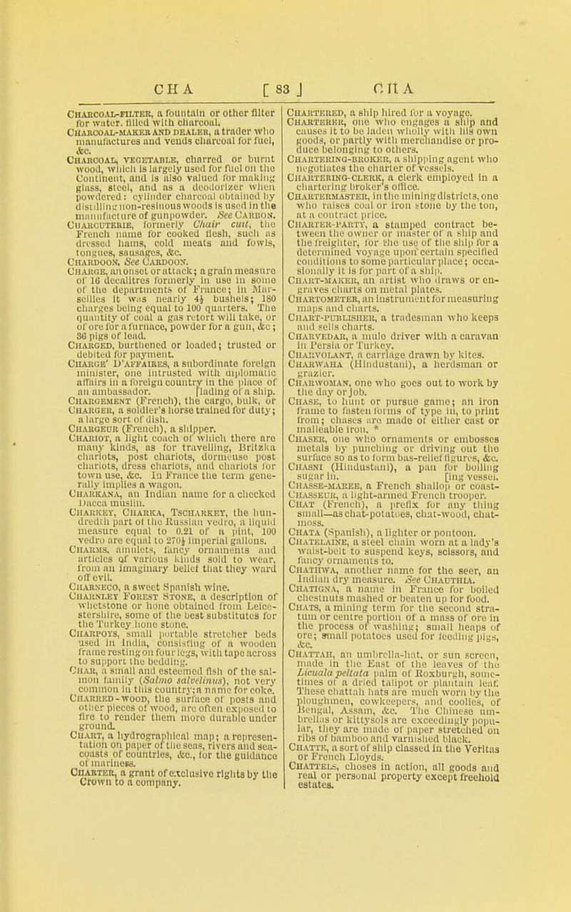 Charcoal-filter, a fountain or other filter for water, filled with charcoal. Chahcoal-maker and dealer, a trader who manufactures and vends charcoal for fuel, Ac. Charcoal, vegetable, charred or burnt wood, which is largely used for fuel on the Continent, and is also valued lor making glass, Btcel, and as a deodorizer When powdered: cylinder charcoal obtained by distdlinix uou-reslnous woods is used in the manufacture of gunpowder. See Carbon. Cuarcuterie, formerly Chair cult, the French name for cooked flesh, such as dressed haras, cold meats and fowls, tongues, sausages, &c. Chardoon. See Caedoon. Charge, anonsot or attack; a grain measure of 10 decalitres formerly in use in some of the departments of France; in Mar- seilles it Wiis nearly 4J bushels; 180 charges being equal to 100 quarters. The quantity of coal a gas retort will take, or of ore for a furnace, powder for a gun, &e; 30 pigs of lead. Charged, burthened or loaded; trusted or debited for payment. Charge' D'affaires, a subordinate foreign minister, one intrusted with diplomatic aflairs in a foreign country in the place of an ambassador. [lading of a ship. Chargement (French), the cargo, bulk, or Charger, a soldier's horse trained for duty; a largo sort of dish. Chabgeur (French), a shipper. Chariot, a light coach of which there are many kinds, as for travelling, Britzka chariots, post chariots, dormcuso post chariots, dress chariots, and chariots lor town use, <Scc. In France the term gene- rally implies a wagon. Charkana, an Indian name for a checked Dacca muslin. Ciiarkey, Cuarica, Tscharket, the hun- dredth part of tlie Russian vedro, a liquid measure equal to 0.21 of a pint, 100 vedro are equal to 270J imperial gallons. Charms, amulets, fancy ornaments and articles of variuus kinds sold to wear, from an imaginary belief that they ward olfcvil. Charneco, a sweet Spanish wine. Charnt.ey Forest Stone, a description of whetstone or hone obtained from Leice- stershire, some of the best substitutes for the Turkey hone stone. Charpoys, small portable stretcher beds used in India, consisting of a wooden frame resting on four legs, with tape across to support the bedding. Char, a small and esteemed fish of the sal- mon family (Sa/mo salvelinus), not very common in this couhtry;a name for coke. Charred - wood, the surface of posts and other pieces of wood, are often exposed to fire to render them more durable under ground. Chart, a hydrographlcal map; a represen- tation on paper oftlloaeas, rivers and sea- coasts of countries, &c, lor the guidance of raininess. Charter, a grant of exclusive rights by the Crown to a company. Chartered, a ship hired for a voyage. Charterer, one who engages a ship and causes it to be laden wholly with Ids own goods, or partly with merchandise or pro- duce belonging to others. Chartering-broker, a shipping agent who negotiates the charter of vessels. Chartering-cleiuc, a clerk employed in a chartering broker s office. Chartermaster, in the mlningdistricts, one who raises coal or iron stone by the ton, at a contract price. Charter-party, a stamped contract be- tween the owner or master of a ship and the freighter, for t'ho use of the ship for a determined voyage upon certain specilied conditions to some particular place; occa- sionally it is for part of a ship. Chart-maker, an artist who draws or en- graves charts on metal plates. Chartometer, an instrument for measuring maps and charts. Cn art-pub lis her, a tradesman who keeps and sells charts. Charvedar, a mule driver witli a caravan In Persia or Turkey. Chakvolant, a carriage drawn by kites. Charwaha (Hindustani), a herdsman or grazier. Charwoman, one who goes out to work by the day or job. Chase, to hunt or pursue game; an iron frame to fasten forms of type in, to print from; chases are made of either cast or malleable iron. * Chaser, one who ornaments or embosses metals by punching or driving out the surface so as to lorm bas-relief figures, <&c. Chasm (Hindustani), a pan for boiling sugar in. [ing vessel. Chasse-maeee, a French shallop or coast- Chasseur, a hght-arined French trooper. Chat (French), a prefix for any thing small—aschat-potatues, chat-wood, chat- moss. Chata (Spanish), a lighter or pontoon. Chatelaine, n steel chain worn at a lady's waist-belt to suspend keys, scissors, and fancy ornaments to. ChatiiWA, another name for tho seer, an Indian dry measure. See Chauthia. CnATiGNA, a name in France for boiled chestnuts mashed or beaten up for food. Chats, a mining term for the second stra- tum or centre portion of a mass of ore in the process or washing; small heaps of ore; small potatoes used for leeiling pigs, &c Chattaii, an umbrella-lint, or sun screen, made in the East of the leaves of the Licualapeltata palm of Roxburgh, some- times ol a dried talipot or plantain leaf. These chattaii hats are much worn by Hie ploughmen, cowkeepers, anil coolies, of Bengal, Assam, <Ssc. The Chinese um- brellas or kittysols are exceedingly popu- lar, they are made of paper stretched on libs of bamboo and varnished black. Chatte, a sort or ship classed in the Veritas or French Lloyds. Chattels, choses in action, all goods and real or personal property except freehold estates.