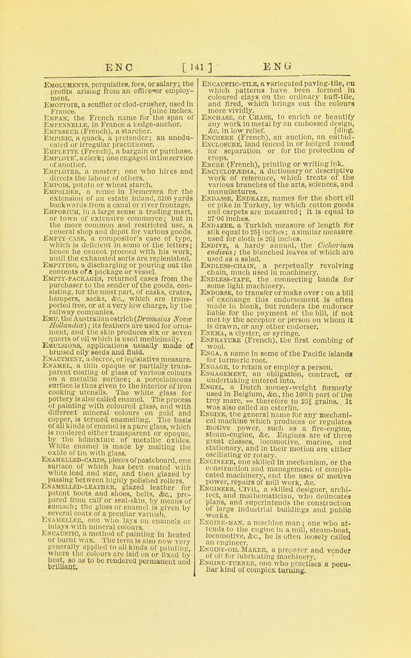 EN C [141] ENCf Emoluments, perquisites, fees, or salary; the profits arising from an ofllce«or employ- ment. Emottoir, a scufflor or clod-crusher, used in France. [nine inches. Esipan, the French nnmo for the span of Eupennelle, in France a kedgc-anchor. Empuseur (French), a starclicr. Empiric, a quack, a pretender; an unedu- cated or irregular practitioner. EarrLETTE (French), a bargain or purchnse. Employe', n clerk; one engaged in the service of another. Employer, a master; one who hires and directs the labour of others. Empois, potato or wheat starch. Empoldeh, n namo in Demerara for the extension of an estate inland, 3100 yards backwards from a canal or river frontage. Emporium, in a large sense a trading mart, or town of extensive commerce; but in the more common and restricted use, a general shop and depot for various goods.. Empty-case, a compositor's case of type, which is deficient in some of the letters; hence he cannot proceed with his work, until the exhausted sorts are replenished. Emptying, a discharging or pouring out the contents of A package or vessel. Empty-packages, returned cases from the purchaser to the sender of the goods, con- sisting, lor the most part, of casks, crates, hampers, sacks, &c, which are trans- ported free, or at a very low charge, by the railway companies. Emu, the Australian ostrich (Dromaius Novce Hollandiw); its feathers are used for orna- ment, and the skin produces six or seven quarts of oil which is used medicinally. Emulsions, applications usually made o! bruised oily seeds and fluid. Enactment, a decree, or legislative measure. Enamel, a thin opaque or partially trans- parent coating of glass of various colours on a metallic surface; a porcclaincous surface is thus given to the interior of iron cooking utensils. The white glass for pottery is also called enamel. The process of painting with coloured glass, and with diflerent mineral colours on gold and copper, is termed enamelling. The basis of all kinds of enamel is a pure glass, which is rendered cither transparent or opaque, by the hdruixturo of metallic oxides. White enamel is made by melting the oxide of tin with glass. Enamelled-cards, pieces of pasteboard, one surlneo of which has been coated wifli white lead and size, and then glazed by passing between highly polished rollers. Enamelled-leatiier, glazed leather for patent boots and shoes, belts, <Ssc., pre- pared from calf or scnl-skin, by means of sumach; the gloss or enamel is given by several coats of a peculiar varnish. Exameller, one who lays on enamels or inlays with mineral colours. Encaustic, a method of painting In heated or burnt wax. The term is also now very generally applied to all kinds of painting, where the colours are laid on or lixed by heat, so as to be rendered permanent and brilliant. Encaustic-tile, a variegated paving-tile, cu which patterns have been formed in coloured clays on the ordinary buff-tile, and fired, which brings out the colours more vividly. Enchase, or Chase, to enrich or beautify any work in metal by an embossed design, &c. in low relief. [ding. Enchere (French), an auction, an outbid- Enclosuhe, land fenced in or hedged round for separation or for the protection of crops. Encre (French), printing or writing ink. Encyclopaedia, a dictionary or descriptivo work of reference, which treats of the various branches of the arts, sciences, and manufactures. Endasse, Endraze, names for the short ell or pike in Turkey, by which cotton goods and carpets are measured; it is equal to 27 06 inches. Endazee, a Turkish measure of length for silk equal to 25} inches; asimilar measure used lor cloth is 20j inches. Endive, a hardy annual, the Cichorium endivia; the blanched leaves of which are used as a salad. Endless-chain, a perpetually revolving chain, much used in machinery. Endless-tape, the connecting bands for some light machinery. Endorse, to transfer or make over: on a hill of exchange this endorsement is often made in blank, but renders the endorser liable for the payment of the bill, if not met by the acceptor or person on whom it is drawn, or any other endorser. Enema, a clyster, or syringe. Enfraytjre (French), the first combing of wool. Enga, a name in some of the Pacific islands for turmeric root. Engage, to retain or employ a person. Engagement, an obligation, contract, or undertaking entered into. Engel, a Dutch money-weight formerly used in Belgium, &c, the looih part of the troy marc, = therefore to 23J grains. It was also called an esterlln. Engine, the general name for any mechani- cal machine which produces or regulates motive power, such as a fire-engine, steam-engine, &c. Engines are of three great classes, locomotive, marine, and stationary, and in their motion are either ^oscillating or rotary. Engineer, one skilled in mechanism, or the construction and management of compli- cated machinery, and the uses of motive power, repairs of mill work, &c Engineer, Civil, a skilled designer, archi- tect, and mathematician, who delineates plans, and superintends the construction of large industrial buildings and public works. Engine-man, a machine man ; one who at- tends to the engine in a mill, steam-boat, locomotive, &c, he is often loosely called an engineer. Ekgine-oll Maker, a preparer and vender of oil for lubricating machinery. Engine-turner, one who practises a pecu- liar- kind of complex turning.