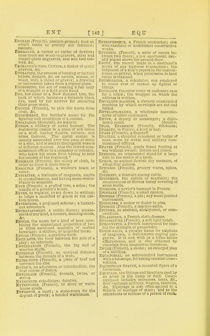 Lngrats vFrcn?h), pasture-ground; food on which cattle or poultry are fattened: manure. Engrave]}, a carver or cutter of devices: thus there are wood-engravers, steel and copper-plate engravers, seal and tool cut- ters, <fcc Exuraver's-tool Cotter, a maker of metal gravers, Aic. Engraving, the process of incising or cutting letters, designs, A*.c. on metals, stones, or wood, with a chisel or graver; a drawing or impression taken from a copper-plate. Engrossing, the act of malting a fair copy of a draught in a bold plain hand. Exo, the name of a New Zealand tree, the bark of which furnishes a valuable black dye, used by the natives for colouring their grass mats. Enouer (French), to pick the knots from cloth, <fcc. Enrichment, the builder's name for the figuring and mouldings of n cornice. Ensayador (Spanish), an assayer. Ensign, a military or naval banner. The regimental ensign is a piece of silk borne on a staff, having figures, colours, and arms thereon. The naval ensign is usually suspended over the poop or stern of a ship, and Is used to distinguish vessels of different nations. Also tho lowest com- missioned officer in a company of infantry, ■who takes his name from having to bear the colours of the regiment.k Ensimage (French), the oiling of cloth, in order to dress it more freely. Ensouple (French), a weaver's beam or roller. Exstatine, a bisilicate of magnesin, augite in crystallization, and having some resem- blance to scapolite. Ente (French), a grafted tree, a scion; the handle of a painter's brush. Enter, to register, to set down in writing; to lodge a manifest of goods at the cus- tom-house. Enterprise, a projected scheme; a hazard- ous adventure. Entertainment, a public dinner; amuse- mentofany kind, aconcert, dancing-room, &c. Entire, the name for a kind of beer, com- bining the appreciated properties of two or three esteemed qualities of malted beverage; a stallion, or uugclded horse. Entoir (French), a grafting-knife. Entr'acte, the time between tho acts of a plav; an interlude. Entrebandes (French), the fag end of woollen stuffs. Entrebas (French), an unequal distance between the threads of a warp. Entre-cote (French), a piece of beef cut between tho ribs. Entre'e, an admission or introduction; the first course oTdishcs. Entrelacs (French), threads, twine, or Entremets, side-dishes; dainties. Entreposer (French), to store or ware- house goods. , ,, Entrepot, a mart; n store-room for tho deposit of goods; a bonded warehouse Entrepreneur, a French contractor; ono who executes or undertakes constructive works. Entresol (French), a suite of rooms bc- twoen two floors; alow apartment, usu- ally placed above tho ground-floor. Entry, the record made in a merchant's books of any business transaction; the lodgment of a ship's papers in the custom- house on arrival, when permission to land cargo is obtained. Enumerator, a calculator, one employed to count over or reckon up figures or things. Envelope, the outer cover or enclosure ca^e for a letter; the wrapper on which the address is written. Envelope-machine, a cleverly constructed machine by which envelopes are cut and Tolded. Envelope-maker, a wholesale manufac- turer of letter enclosures. Envoy, a deputy or messenger; a diplo- matic aeent. [density. Epais, Epaisseur (French), thickness; Eparcet. in Frarjce, a kind of 11.13*. Epars (French), a flagstaff. Epaulet, a shoulder ornament or badge of rank worn by naval and military com- missioned officers. Epaves (French), goods found floating at sea without owner; flotson andjetsou. Epergne, an ornamental stand for a large dish in the centre of a table. Ephah, an ancient Jewish dry measure, of about four gallons. Eticerie (French), grocery wares, spices, &c. Epidemic, a murrain among cattle. Epidermis, the cuticle or scarfskin; the membranous or fibrous horny covering of some shells. Epincoir, a pavior's hammer in France. Epingare (French), a small cannon. Epinqle (French), a pin; any small pointed instrument Epinglier, a maker or dealer in pins. Epissoir (French), a marline-spike. Epitome, an abstract, abridgment, or com- pendium. Eplaioneur, n French cloth-dresser. Epoussetoir (French), a soft light brush. Eprouvette, a French instrument for test- ing the strength of gunpowder. Epsom-salts, a popular name for sulphate of magnesia, a well-known cooling pur- gative. It is met with ns a hitter saline efflorescence, and is also obtained by chemists from magncslan limestone. Epure (French), a model; an enlarged plan of a building. Equatorial; an astronomical instrument with a telescope, for taking celestial obser- vations. Equestrian Statue, a mounted figure of a horseman. Equipage, the fittings and furniture used by an army in the camp or field. Camp- equipaue Includes marquees, tents, Ac, Held equipage artillery, wagons, tumbrils, .to. Equipage Is also often applied to a vehicle or carriage of state; and to the attendants or retinue of n person of rank.