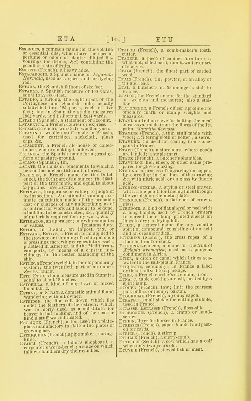 Essences, ft common name for tlic volatile or essential oils, which liavc the special perfume or odour of plants; diluted fla- vourings for drinks, Ac:, containing the peculiar taste of fruits. Essette (French), a lieavy adze. Estacarocin, a Spanish name for Peranum tlarmala, used as a spice, and for dyeing red. Estada, the Spanish fathom ofsix feet. Kstadal, a Spanish measure of 100 varas, equal to 274 000 feet Estadio, a furlong, the eighth part of the Portuguese and Spanish mile, usually subdivided into 125 paces, each of five feet; hut in Spain the stadio measures 190i yards, and in Portugal, 281J yards. Estado (Spanish), a statement or account. Estafette, a French courier or express. JisTAME (French), worsted; woollen yarn. Estamin, a woollen stuff made in Prussia, used for cartridges, sackcloth, plush caps, &c. EstamineTj ft French ale-house or coffee- house, where smoking is allowed. Estancia, the Spnnish name for a grazing- fiirm or pasture-ground. Estano (Spanish), tin. Estate, the lands or tenements to which a person lias a clear title and interest. Esterlin, n French name for the Dutch engel, the 20th part of an ounce; the 160th part of the troy mark, and equal to about 23} grains. <See Estlin. Estimate, to appraise or value; to judge of by inspection. An estimate is an approx- imate calculation made of the probable cost or charges of any undertaking, as of a contract for work and labour to be done, n building to be constructed, &c., quantity of materials required tor any work, itc. Estimator, an appraiser; one who computes or values. [customs duty. Estimo, in Italian, an impost, tax, or Estivage, Estive, a French term applied to the stowage or trimming of a ship; a mode of pressing orscrewingcargoes into vessels, practised in America and the Mediterran- ean ports, by means of a capstan ma- chinery, for the better balancing ot the ship. Estlin, a Frencli weight. In the old ponderary system; the twentieth part of an ounce. £ee Esterlin. Esto. Etto, a long measure used in Sumatra equal to about 18 inches. Estopilla, a kiud of long lawn or mixed linen fabric. Estray, or Stray, a domestic animal found wandering without owner. Estridge, the fine soft down which lies under the feathers of the ostrich; which was formerly used as a substitute for beaver in hat-making, and of the coarser kind a stuff was fabricated. Estriquk (French), a tool used in a plate- glass manufactory to llatten the plates of crown glass. Estriqueux (French),apipcmakcr suanng- Etaj'u (French), a tailor's shophoard, a carpenter's work-bench; a stage on which tallow-chandlers dry their caudles. Etadou (French), a comb-maker's tooth cutter. Etaoehb, n piece of cabinet furniture; a what-not, 6ide-board, dumb-waiter or set of shelves, Etaim (French), the finest part of carded wool. Etaih (French), tin; pewter, or an alloy or tin and lead. Eta i., a butcher's or fishmonger's stall in France. Etai.on, the French name for the standard for weights and measures; also a stal- lion. ETALONNEtm, a French officer appointed to officially mark or stamp weights and measures. Etami, an Indian sieve for bolting the meal of cassava, made from the fibres of the Ita palm, Mauritia flexuosa. Etamine (French), a thin stuff made with wool; a filtering cloth or bolter ; a sieve. Etamure, tin used for ~oaling iron sauce- pans In France. Etape (Frencli), a storehouse where goods are landed; a staple mart. Etaux (Frencli), a butcher's shambles. Etavti.lon, kid, sheep, or other skins pre- pared for glove-making. ETcniNG, a process of engraving on copper, by corroding in the lines of the drawing &c with nitric acid, or on glass by fluoric acid. Etching-needle, a stylus or steel graver, with a fine point, for tracing lines through the varnish on the metal plate. Etendeue (French), a flattencr of crown- glass. Etendoir, a kind of flat shovel or peel with a long handle, used by French primers to spread their damp printed sheets on lines to dry; a drying loft. Ether, a general name for any volatile spirit or compound, consisting of an acid and an organic radical. Ethertxs (Scotch), the cross ropes of a thatched roof or stack. Ethiopian-pepper, a name for the fruit of Xylopia aromatica, used as a pungent condiment in Africa. Etier, a ditch or canal which brings sea- water to the salt-pits in France. Etiquette, ceremony; in France a label or ticket affixed to a package. Etire, a French currier's stretching iron. Etna, a table cooking-utensil, healed by a spirit lamp. Etoope (French), tow; lint; the coarsest part of liax or hemp; oakum. Etodrdeau (Frencli), n young capon. Etrape, a small sickle for cutting stubble, used in France. Etrasse, Estrasse (French), floss-silk. Etreignoir (Frencli), a cramp or hand- screw. Etrein, litter for horses in France. Etresses (French), paper doubled and past- ed lor cards. Etrier (French), a stirrup. Etkille (Frencli), a curry-comb. Etterlin (Scotch), a cow which has a calf when only two years old. Etuve'e (l'Vench), stewed fish or meat.