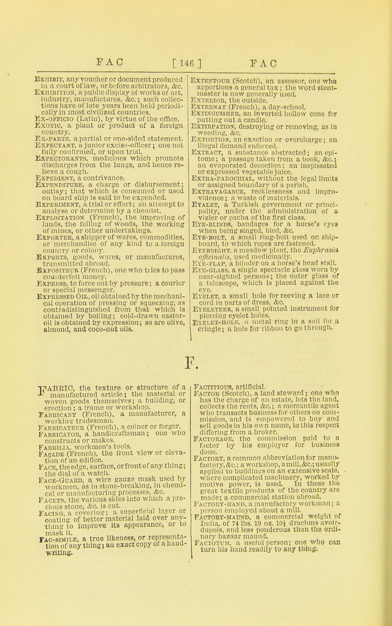 3? AC [146] P AC ExniBiT, any voucher or document produced in a court of law, or before arbitrators, &c. Exhibition, a public display ol works of art, industry, manufactures, &c.; such collec- tions bavo of late years been held periodi- cally in most civilized countries. Ex-officio (Latin), by virtue of the office. Exotic, a plant or product of a foreign country. Ex-PARTE, a partial or one-sided statement. Expectant, a junior excise-officer; one not fully confirmed, or upon trial. Expectorants, medicines which promote discharges from the lungs, and hence re- lieve a cough. Expedient, a contrivance. Expenditure, a charge or disbursement; outlay; that which is consumed or used on board ship is said to be expended. Experiment, a trial or effort; an attempt to analyse or determine by a chemist. Exploitation (French), the improving of lands, the felling of woods, the working of mines, or other undertakings. Exporter, a shipper of wares, commodities, or merchandise of any kind toalorcign country or colony. Exports, goods, wares, or manufactures, transmitted abroad. Hxpositeur (French), one who tiies to pass counterfeit money. Express, to force out by pressure; a courier or special messenger. Expressed Oil, oil obtained by the mechani- cal operation of pressing or squeezing, as contradistinguished from that which is obtained by boiling; cold-drawn castor- oil is obtained by expression; so are olive, almond, and coco-nut oils. Extentour (Scotch), an assessor, one who apportions a general tax; the word stcnt- master is now generally used. Exterior, the outside. EXTERNA! (French), a day-school. Extinguisher, an inverted hollow cone for putting out a candlo. Extirpation, destroying or removing, as in weeding, &e. Extortion, an exaction or overcharge; an Illegal demand enforced. Extract, a substance abstracted; an epi- tome; a passage taken from a book, <fcc.; an evaporated decoction; an inspissated or expressed vegetable juice. Extra-parochial, without the legal limits or assigned boundary of a parish. Extravagance, recklessness and impro- vidence; a waste of materials. Etalet, a Turkish government or princi- pality, under the administration of a vizier or pacha of the first class. Eye-blinds, bandages for a horse's eyes when being singed, bled, &c. Ete-bolt, a small ring-bolt used on ship- board, to which ropes are fastened. Etebright. a meadow plant, the Euphrasia officinalis, used medicinally. Eve-flap, a blinder on a horse's head stall. Ete-glass, a single spectacle glass worn by near-sighted persons; the outer glass of a telescope, which is placed against the eve. Eyelet, a small hole for reeving a lace or cord in parts of dress, &c. Eyeleteer, a small pointed instrument for piercing eyelet holes. Eyelet-hole, n metal ring in a sail fbr a cringle; a hole for ribbon to go through. F. FABRIC, the texture or structure of a manufactured article; tho material or woven goods themselves; a building, or erection ; a frame or workshop. Fabricant (French), a manufacturer, a working tradesman. Fabricateur (French), a coiner or forger. Fabricator, a handicraftsman; one who constructs or makes. Fabrilia. workmen's tools. Fasade (French), tho front view or eleva- tion of an edifice. FACE.theedge, surface,orfrontof any thing; the dial of a watch. Face-Guard, a wire gauzo mask used by workmen, as in stone-breaking, in chemi- cal or manufacturing processes., Ac. Facets, the various shies into which a pre- cious stone, &c. is cut. Facing, a covering; a superficial lajer or coating of better material laid over any- thing to improve its appearance, or to rlc-BUiiLE, a true likeness, or representa- tion of any thing j an exact copy ol a hand- writing. Factitious, artificial. Factor (Scotch), a land steward; one who has the charge of an estate, lets the land, collects the rents, &c.; a mercantile agent who transacts business for others on com- mission, and Is empowered to buy and sell goods in his own name, in this respect differing from a broker. Factorage, tho commission paid to a factor by his employer for business done. Factory, a common abbreviation for manu. facl ory, &c; a workshop, a mill, &c; usual ly applied to buildings on an extensive scale, where complicated machinery, worked by motive power, is used. In these the great tcxtilo products of the country are made; a commercial station abroad. Factory-hand, a manufactory workman; a person employed about a mill. Factory-maund, a commercial weight of India, of 74 lbs. 10 oz. 10J drachms avoir- dupois, and less ponderous than tho ordi- nary bazaar maimil. Factotum, n useful person; ono who can turn his hand readily to any thing.