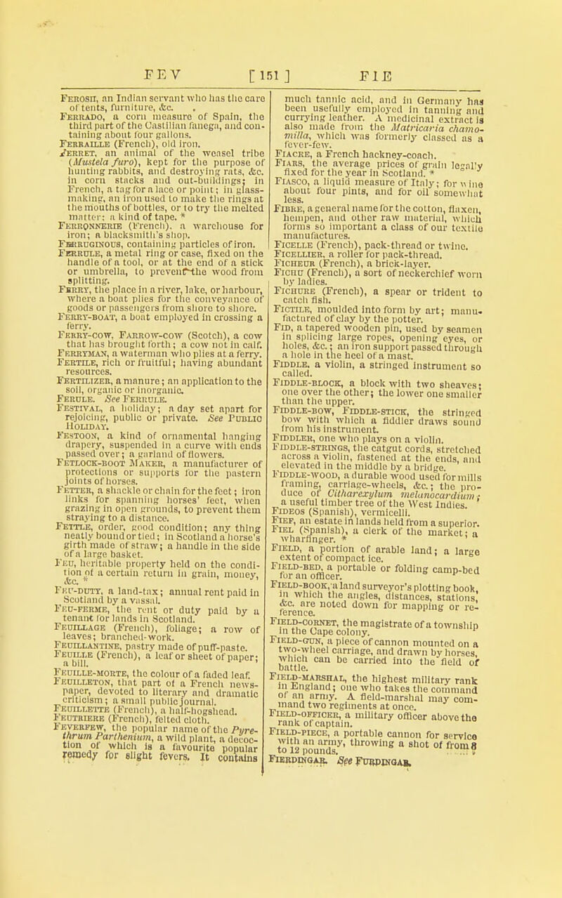Feuosii, tin Indian servant wlio lias the care of tents, furniture, <&& . Ferrado, a corn measure of Spain, tiie third part of the Castilian fanega, and con- taining about four gallons. Ferraille (French), old iron. Jerret, an animal of the weasel tribe (Mustela furo), kept for the purpose of hunting rabbits, and destroying rats, &c. in corn stacks and out-buildings: In French, a tag for a lace or point; in glass- making, an iron used to make the rings at the mouths of bottles, or to try the melted matter: a kind of tape. * Ferrqnnerie (French), a warehouse for iron; a blacksmith's shop. Ferruginous, containing particles of iron. Ferrule, a metal ring or case, fixed on the handle of a tool, or at the end of a stick or umbrella, to prevcnprtho wood from splitting. Fbrry, the place in a liver, lake, or harbour, where a boat plies for the conveyance of goods or passengers from shoro to shore. Ferry-boat, a boat employed in crossing a ferry. Ferry-cow, Farrow-cow (Scotch), a cow that has brought forth; a cow not in calf. Ferryman, a waterman who plies at a ferry. Fertile, rich or fruitful; having abundant resources. Fertilizer, a manure; an application to the soil, organic or inorganic. Ferule. See Ferrule. Festival, a holiday; a day set apart for rejoicing, public or private. See Public Holiday. Festoon, a kind of ornamental hanging drapery, suspended in a curve witli ends passed over; a garland of flowers. Fetlock-boot Maker, a manufacturer of protections or supports for the pastern joints of horses. Fetter, a shackle or chain for the feet; iron links for spanning horses' feet, when grazing in open grounds, to prevent them straying to a distance. Fettle, order, good condition; any thing neatly bound or tied; In Scotland a horse's girth made of straw; a handle in the side of a large basket. Feu, heritable property held on the condi- tkm of a certain return in grain, money, Feu-duty, a land-tax; annual rent paid in Scotland by a vassal. Fec-ferme, the rent or duty paid by u tenant lor lands in Scotland. Feulllage (French), foliage; a row of leaves; branched-work. Feuillantine, pastry made of puff-paste. Feullle (French), a leaf or sheet of paper; a bill. 1 * ' Feuille-morte, the colour of a faded leaf. 1' kuilleton, that part of a French news- paper, devoted to literary and dramatic criticism; a small public journal. Feutllette (French), a hall-hogshead. t edtriere (French), felted cloth. Ieverfew, the popular name of the Pyre- thrum Parthenium, a wild plant, n decoc- tion of which is a favourite popular remedy for slight fevers, It contains much tannic acid, and in Germany has been usefully employed In tanning and currying leather. A medicinal extract is also made from the Matricaria chaino- nulla, which was formerly classed as a fever-few. Fiacre, a French hackney-coach. Fiars, the average prices of grain Ical'y fixed for the year In Scotland. * Fiasco, a liquid measure of Italy; for w ine about four pints, and for oil somewhat less. Fibre, a general namefor the cotton, flaxen, hempen, and other raw material, which, forms so important a class of our textile manufactures. Ficelle (French), pack-thread or twine. Ficellier, a roller for pack-thread. Ficheur (French), a brick-layer. Ficnu (French), a sort of neckerchief worn by ladies. Fichuke (French), a spear or trident to catch fish. Fictile, moulded into form by art: manu. factured of clay by the potter. Fid, a tapered wooden pin, used by seamen in splicing large ropes, opening eyes, or holes, &c.: an iron support passed throuli a hole in the heel of a mast. Fiddle, a violin, a stringed instrument so called. Fiddle-block, a block with two sheaves- one over the other; the lower one smaller than the upper. Fiddle-bow, Fiddle-stick, the strhved bow with which a fiddler draws sound from his instrument. Fiddler, one who plays on a violin. Fiddle-strings, the catgut cords, stretched across a violin, fastened at the ends and elevated in the middle by a bridge. Fiddle-wood, a durable wood used for mills framing, carriage-wheels, &c; the pro- duce of Cilharexylum melanocardium s a useful timber tree of the West Indies Fideos (Spanish), vermicelli. Fief, an estate in lands held from a superior. Fiel (Spanish), a clerk of the market; a wharfinger. * ' Field, a portion of arable land; a large extent of compact ice. Field-bed^ a portable or folding camp-bed (or an officer. r Field-book, !! land surveyor's plotting book in which the angles, distances, stations, <Kc. are noted down for mapping or re- ference. Field-cornet, the magistrate of a township in the Cape colony. Field-gun, a piece of cannon mounted on a two-wheel carriage, and drawn by horses, which can be carried into the field of battle. Field-marshal, the highest military rant in England; one who takes the command of an army. A field-marshal may com- mand two regiments at once. Field-officer, a military officer above the rank of captain. Field-piece, a portable cannon for service with an army, throwing a shot of from 8 to 12 pounds. FlERPINGAJt. Spe FUItprNGAJl,