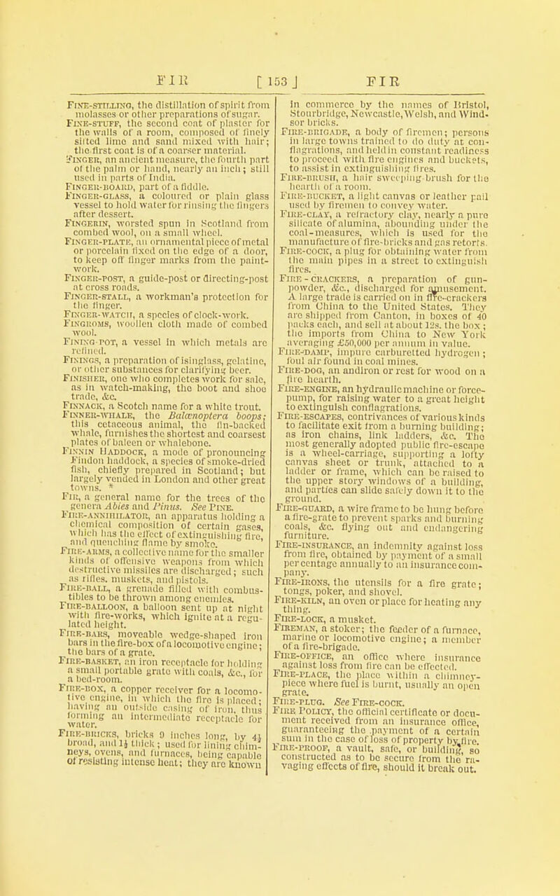 Fint.-sttt.ltnq, the distillation of spirit from molasses or other preparations of sugar. Fine-stuff, the second coat of plaster for the walls of a room, composed of lincly silted limo mid sand mixed with hair; the first coat is of a coarser material. EflNGER, an ancient measure, tile fourth part ol the palm or hand, nearly an inch ; still used in parts of India. Finger-uoard, part of a fiddle. Finger-glass, a coloured or plain glass vessel to hold water for rinsing the lingers after dessert. Fingerin, worsted spun in Scotland from combed wool, on a small wheel. Finger-plate, an ornamental piece of metal or porcelain lixed on the edge of a door, to keep off finger marks from the paint- work. Finger-post, a guide-post or directing-post at cross roads. Finger-stall, a workman's protection for the finger. Finger-watch, a species of clock-work. Fingroms, woollen cloth made of combed wool. Fining-pot, a vessel in which metals are refined. Finings, a preparation of isinglass, gelatine, or other substances for clarifying beer. Finisher, one who completes work for sale, as in watch-making, the boot and shoo trade, &c. Flnnack, a Scotch name for a white trout. Fixneu-whale, the Balanoptera loops: this cetaceous animal, the fin-backed whale, furnishes the shortest and coarsest plates of baleen or whalebone. Finnin Haddock, a mode of pronouncing Findon haddock, a species of smoke-dried fish, chiefly prepared in Scotland; but largely vended in London and other great towns. * Fin, a general name for the trees of the genera Abies and Mints. See Fine. Fire-anniiiilator, an apparatus holding a chemical composition of certain gases winch has the eiftct of extinguishing lire and quenching flame by smoke. Fire-arms, a collective name for tiie smaller kinds of offensive weapons from which destructive missiles are discharged; such as rilles. muskets, and pistols. Fire-ball, a grenade filled with combus- tibles to be thrown among enemies. FiTtE-UALLOox, a balloon sent up at night with fire-works, winch ignite at a regu- lated height. Fire-bars, moveable wedge-shaped iron bars in the fire-box of a locomotive engine • the bars of a grate. Fire-basket, an iron receptacle for holding a small portable grate with coals, &c., for a bed-room. Fire-box, a copper receiver for a locomo- tive engine, in which the fire is placed- having an oufc9ido casing of Iron, thus wto a ntermoulnto receptacle for Fire-bricks, bricks 9 inches long, bv 4.1 broad, and 1J thick ; used lor lining chin,: neys, ovens, and (urnaces, being capablo 01 resisting intense heat; they are kiiowu In commerce by the names of Bristol, Stourbridge, Newcastlc.Wclsh, and Wind- sor briclis. Fire-brigade, a body of firemen; persons in large towns trained to do duty at con- flagrations, nndheldin constant readiness to proceed witli fire engines and buckets, to assist in extinguishing fires. Fire-brosh, a hair sweeping-brush for the hearth of a room. Fire-bucket, a light canvas or leather pail iiseil by firemen In convey water. Flue-clay, u refractory clay, nearly a pure silicate of alumina, abounding under the coal-measures, which is used for the manufacture of fire-bricks and gas retorts. Fire-cock, a plug for obtaining water from the main pipes in a street to extinguish fires. Fire - crackers, a preparation of gun- powder, &c, discharged for amusement. A largo trade is carried on in fire-crackers from China to the United States. They are shipped from Canton, in boxes of 40 packs each, and sell at about 12s. the box ; the imports from China to New York averaging £50,000 per annum in value. Fire-ojamp, impure carburetted hydrogen; foul air found in coal mines. Fire-dog, an andiron or rest for wood on a lire hearth. Fire-engine, an hydraulicmachine or force- pump, for raising water to a great height to extinguish conflagrations. Fire-escapes, contrivances of various kinds to facUitate exit from a burning building; ns iron chains, link ladders, &c Tho most generally adopted public fire-escape is a wheel-carriage, supporting a lofty canvas sheet or trunk, attached to a ladder or frame, which can be raised to the upper story windows of a building, and parties can slide safely down it to the ground. Fire-guard, a wire frame to be hung before a fire-grate to prevent sparks and burning coals, &c. flying out and endangering furniture. Fire-insurance, an indemnitv against loss from fire, obtained by payment of a small percentage annually to an insurance com- pany. Fire-irons, the utensils for a fire grate- tongs, poker, and shovel. Fire-kiln, an oven or place Tor heating an v thing. Fire-lock, a musket. Fireman, a stoker; the feeder of a furnace, marine or locomotive engine; a member of a fire-brigade. Fire-office, an office where insurance against loss from lire can be effected. Fire-place, the place within a chimney- piece where fuel is burnt, usually an open grate. Fn:E-rLUG. See Fire-cock. Fire Policy, the official certificate or docu- ment received from an insurance office guaranteeing the .payment of a certain sum in the case of loss of property by fire FniE-PRoop, a vault, safe, or building, so constructed as to bo secure Irom the ra- vaging effects of fire, should it break out.